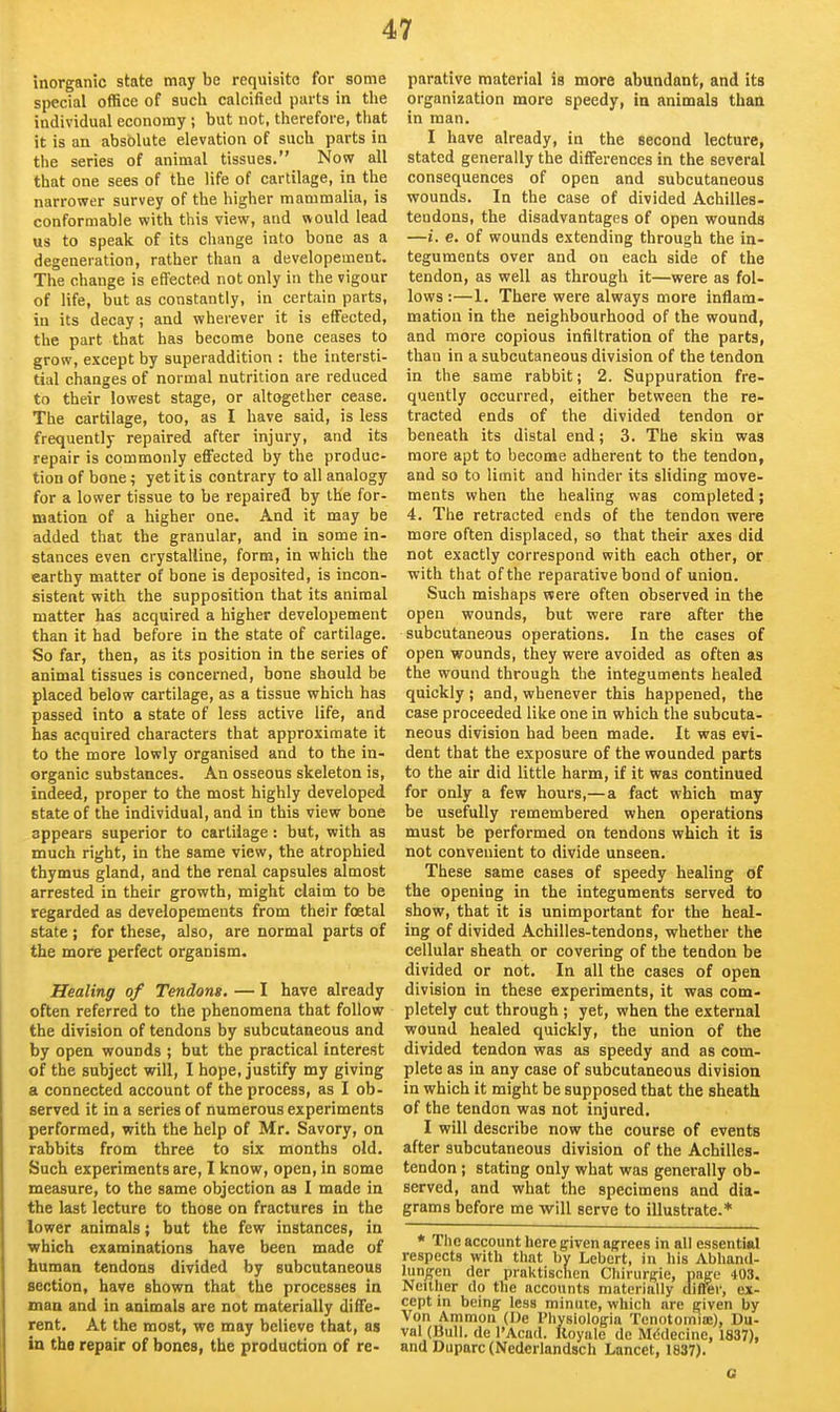 inorganic state may be requisite for some special office of such calcified parts in the individual economy ; but not, therefore, that it is an absblute elevation of such parts in the series of animal tissues. Now all that one sees of the life of cartilage, in the narrower survey of the higher mammalia, is conformable with this view, and would lead us to speak of its change into bone as a degeneration, rather than a developement. The change is effected not only in the vigour of life, but as constantly, in certain parts, in its decay; and wherever it is effected, the part that has become bone ceases to grow, except by superaddition : the intersti- tial changes of normal nutrition are reduced to their lowest stage, or altogether cease. The cartilage, too, as I have said, is less frequently repaired after injury, and its repair is commonly effected by the produc- tion of bone; yet it is contrary to all analogy for a lower tissue to be repaired by the for- mation of a higher one. And it may be added that the granular, and in some in- stances even crystalline, form, in which the earthy matter of bone is deposited, is incon- sistent with the supposition that its animal matter has acquired a higher developement than it had before in the state of cartilage. So far, then, as its position in the series of animal tissues is concerned, bone should be placed below cartilage, as a tissue which has passed into a state of less active life, and has acquired characters that approximate it to the more lowly organised and to the in- organic substances. An osseous skeleton is, indeed, proper to the most highly developed state of the individual, and in this view bone appears superior to cartilage: but, with as much right, in the same view, the atrophied thymus gland, and the renal capsules almost arrested in their growth, might claim to be regarded as developements from their foetal state ; for these, also, are normal parts of the more perfect organism. Healing of Tendons, — I have already often referred to the phenomena that follow the division of tendons by subcutaneous and by open wounds ; but the practical interest of the subject will, I hope, justify my giving a connected account of the process, as I ob- served it in a series of numerous experiments performed, with the help of Mr. Savory, on rabbits from three to six months old. Such experiments are, I know, open, in some measure, to the same objection as I made in the last lecture to those on fractures in the lower animals; but the few instances, in which examinations have been made of human tendons divided by subcutaneous section, have shown that the processes in man and in animals are not materially diffe- rent. At the most, we may believe that, as in the repair of bones, the production of re- parative material is more abundant, and its organization more speedy, in animals than in man. I have already, in the second lecture, stated generally the differences in the several consequences of open and subcutaneous wounds. In the case of divided Achilles- tendons, the disadvantages of open wounds —i. e. of wounds extending through the in- teguments over and on each side of the tendon, as well as through it—were as fol- lows:—1. There were always more inflam- mation in the neighbourhood of the wound, and more copious infiltration of the parts, than in a subcutaneous division of the tendon in the same rabbit; 2. Suppuration fre- quently occurred, either between the re- tracted ends of the divided tendon or beneath its distal end; 3. The skin was more apt to become adherent to the tendon, and so to limit and hinder its sliding move- ments when the healing was completed; 4. The retracted ends of the tendon were more often displaced, so that their axes did not exactly correspond with each other, or with that of the reparative bond of union. Such mishaps were often observed in the open wounds, but were rare after the subcutaneous operations. In the cases of open wounds, they were avoided as often as the wound through the integuments healed quickly ; and, whenever this happened, the case proceeded like one in which the subcuta- neous division had been made. It was evi- dent that the exposure of the wounded parts to the air did little harm, if it was continued for only a few hours,—a fact which may be usefully remembered when operations must be performed on tendons which it is not convenient to divide unseen. These same cases of speedy healing of the opening in the integuments served to show, that it is unimportant for the heal- ing of divided Achilles-tendons, whether the cellular sheath or covering of the tendon be divided or not. In all the cases of open division in these experiments, it was com- pletely cut through ; yet, when the external wound healed quickly, the union of the divided tendon was as speedy and as com- plete as in any case of subcutaneous division in which it might be supposed that the sheath of the tendon was not injured. I will describe now the course of events after subcutaneous division of the Achilles- tendon ; stating only what was generally ob- served, and what the specimens and dia- grams before me will serve to illustrate.* * The account here given agrees in all essential respects with that by Lebcrt, in his Abhaml- lun^en der praktischen Chirurgie, page 403. Neither do the accounts materially differ, ex- cept in being less minute, which are given by Von Ammon (De Physiologia TenotomiiE), Du- val (Bull, de I'Acad. Koyiile de Mddecinc, 1837), and Duparc(Nederlandsch Lancet, 1837). G