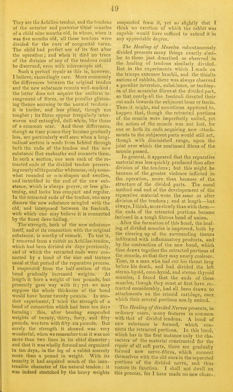 They are the Achilles-tendon, nnd the tendons of the anterior and posterior tibial muscles of a child nine months old, in whom, when it was five months old, all these tendons were divided for the cure of congenital varus. The child had perfect use of its feet after the operation; and when it died no trace of the division of any of the tendons could be discerned, even with microscopic aid. Such a perfect repair as this is, however, I believe, exceedingly rare. More commonly the differences between the original tendon and the new substance remain well-marked ; the latter does not acquire the uniform ar- rangement of fibres, or the peculiar glisten- ing thence accruing to the normal tendons : it is harder, and less pliant, though not tougher ; its fibres appear irregularly inter- woven and entangled, dull-white, like those of a common scar. And these differences, though as time pusses they become gradually less, are particularly well seen when a longi- tudinal section is made from behind through both the ends of the tendon and the new substance fhat ensheaths and connects them. In such a section, one sees each of the re- tracted ends of the divided tendon preserv- ing nearly all its peculiar whiteness, only some- what rounded or mis-shapen and swollen, and imbedded in the end of the new sub- stance, which is always greyer, or less glis- tening, and looks less compact and regular. In the retracted ends of the tendon, one may discern the new substance mingled with the old, and interposed between its fasciculi, with which one may believe it is connected by the finest dove-tailing. The strength, both of the new substance itself, and of its connection with the original substance, is worthy of remark. To test it, I removed from a rabbit an Achilles-tendon, which had been divided six days previously, and of which the retracted ends were con- nected by a bond of the size and texture usual at that period of the reparative process. 1 suspended from the half-section of this bond gradually increased weights. At length it bore a weight of ten pounds, but presently gave way with it; yet we may suppose the whole thii^kncss of the bond would have borne twenty pounds. In ano- ther experiment, I tried the strength of a bond of connection which had been ten days forming: this, after bearing suspended weights of twenty, thirty, forty, and fifty pounds, was torn with fifty-six pounds. But surely the strength it showed was very wonderful, when we remember ttjat it was not more than two lines in its chief diameter; and that it was wholly formed and organized in ten days, in the leg of a rabbit scarcely niore than a pound in weight. With its tenacity it had acquired much of the inex- tensible character of the natural tendon : it was indeed stretched by the heavy weights suspended from it, yet so slightly that I think no exertion of which the rabbit was capable would have sufficed to extend it in any appreciable degree. The Healing of Muscles subcutaneously divided presents many things exactly simi- lar to those just described as observed in the healing of tendons similarly divided. But in the experiments which I made on the triceps extensor brachii, and the tibialis- anticus of rabbits, there was always observed a peculiar inversion, subsidence, or tuckinr/' in of the muscular fibres at the divided part, so that nearly.all the fasciculi directed their cut ends towards the subjacent bone or fascia. Thus it might, and sometimes appeared to, happen that, though the retracted portions of the muscle were imperfectly united, yet the action of the muscle was not lost, for one or both its ends acquiring new nttach- ments to the subjacent parts would still act, though with diminished range, upon the joint over which the continued fibres of the muscle passed. In general, it appeared that the reparative material was less quickly produced than after division of the tendons; but this might be because of the greater violence inflicted in the operation, more than because of the structure of the divided parts. The usual rnethod and end of the developement of the reparative material were the same as after division of the tendons ; and at length—but always, I think, more slowly than with them— the ends of the retracted portions became inclosed in a tough fibrous bond of union. After the formation of this bond, the heal- ing of divided muscles is improved, both by the clearing up of the surrounding tissues infiltrated with inflammatory products, and by the contraction of the new bond, which thus draws together the retracted portions of the muscle, so that they may nearly coalesce. Thus, in a man who had cut his throat long before his death, and had divided the left sterno-hyoid, omo-hyoid, and sterno-thyroid muscles, 1 found that the ends of these muscles, though they must at first have re- tracted considerably, had all been drawn to attachments on the cricoid cartilage, over which their several portions nearly united. The Healing of divided Nerves presents, in ordinary cases, many features in common with that of divided tendons. A bond of new substance is formed, which con- nects the retracted portions. In this bond,' which has in the first instance only the cha- racters of the material constructed for the repair of all soft parts, there are gradually formed new nerve-fibres, which connect themselves with the old ones in the separated portions of the divided nerve, and thus restore its fujiclion. I shall not dwell on this process, for I have made no new ob.5er-.