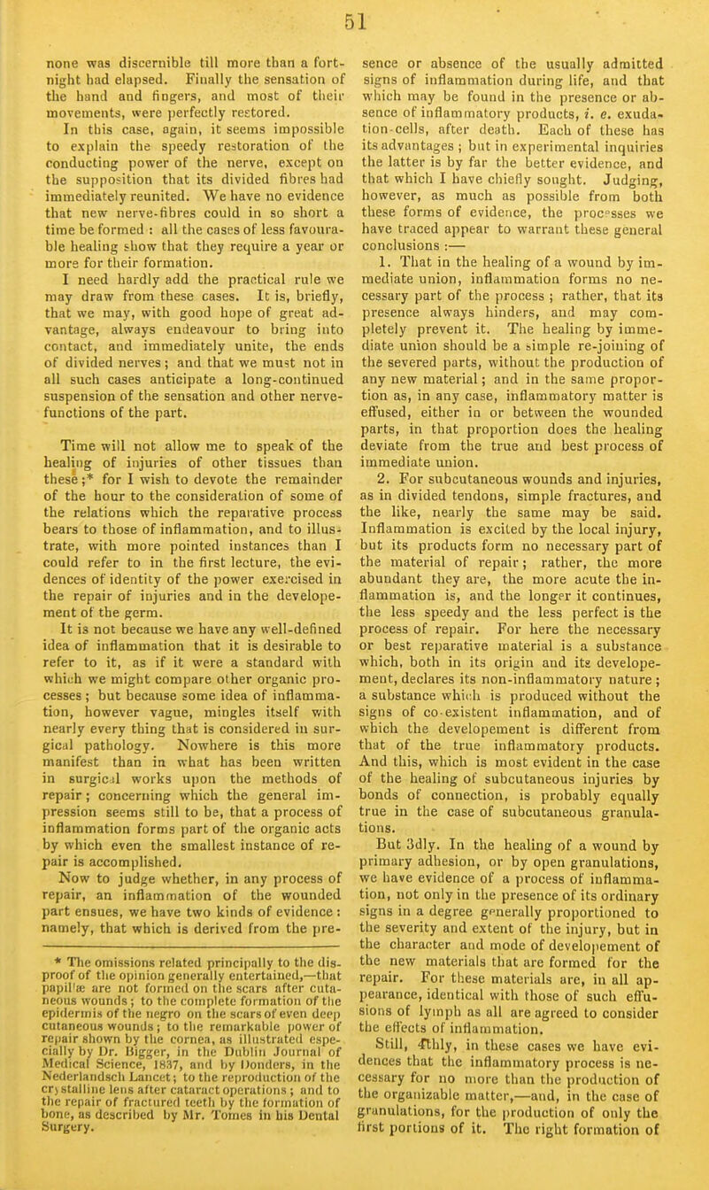 none was discernible till more than a fort- night had elapsed. Finally the sensation of the hand and fingers, and most of their movements, were perfectly restored. In this case, again, it seems impossible to explain the speedy restoration of the conducting power of the nerve, except on the supposition that its divided fibres had immediately reunited. We have no evidence that new nerve-fibres could in so short a time be formed : all the cases of less favoura- ble healing show that they require a year or more for their formation. I need hardly add the practical rule we may draw from these cases. It is, briefly, that we may, with good hope of great ad- vantage, always endeavour to bring into contact, and immediately unite, the ends of divided nerves; and that we must not in oil such cases anticipate a long-continued suspension of the sensation and other nerve- functions of the part. Time will not allow me to speak of the healing of injuries of other tissues than these;* for I wish to devote the remainder of the hour to the consideration of some of the relations which the reparative process bears to those of inflammation, and to illus- trate, with more pointed instances than I could refer to in the first lecture, the evi- dences of identity of the power exercised in the repair of injuries and in the develope- raent of the germ. It is not because we have any well-defined idea of inflammation that it is desirable to refer to it, as if it were a standard with which we might compare other organic pro- cesses ; but because some idea of inflamma- tion, however vague, mingles itself v/ith nearly every thing that is considered in sur- gical pathology. Nowhere is this more manifest than in what has been written in surgicjl works upon the methods of repair; concerning which the general im- pression seems still to be, that a process of inflammation forms part of the organic acts by which even the smallest instance of re- pair is accomplished. Now to judge whether, in any process of repair, an inflammation of the wounded part ensues, we have two kinds of evidence : namely, that which is derived from the pre- * The omissions related principally to the dis- proof of tlie opinion generally entertained,—that papil'a; are not formed on the scars after cuta- neous wounds; to the complete formation of the epidermis of the negro on the scars of even deep cutaneous wounds; to the remarkable power of repair shown by the cornea, as illustrated espe- cially by Dr. Higger, in the Dublin Journal of Medical Science, 1837, and by Donders, in the Nederlandsch Lancet; to the reproduction of the crj stalline lens after cataract operations ; and to the repair of fractured teeth by the formation of bone, as described by Mr. Tomes in his Dental Surgery. sence or absence of the usually admitted signs of inflammation during life, and that which may be found in the presence or ab- sence of inflammatory products, i. e. exuda- tion cells, after death. Each of these has its advantages ; but in experimental inquiries the latter is by far the better evidence, and that which I have chiefly sought. Judging, however, as much as possible from both these forms of evidence, the procsses we have traced appear to warrant these general conclusions :— 1. That in the healing of a wound by im- mediate union, inflcunmation forms no ne- cessary part of the process ; rather, that its presence always hinders, and may com- pletely prevent it. The healing by imme- diate union should be a simple re-joining of the severed parts, without the production of any new material; and in the same propor- tion as, in any case, inflammatory matter is eff'used, either in or between the wounded parts, in that proportion does the healing deviate from the true and best process of immediate union. 2. For subcutaneous wounds and injuries, as in divided tendons, simple fractures, and the like, nearly the same may be said. Inflammation is excited by the local injury, but its products form no necessary part of the material of repair; rather, the more abundant they are, the more acute the in- flammation is, and the longer it continues, the less speedy and the less perfect is the process of repair. For here the necessary or best reparative material is a substance which, both in its origin and its develope- ment, declares its non-inflammatory nature ; a substance which is produced without the signs of CO-existent inflammation, and of which the developement is different from that of the true inflammatory products. And this, which is most evident in the case of the healing of subcutaneous injuries by bonds of connection, is probably equally true in the case of subcutaneous granula- tions. But 3dly. In the healing of a wound by primary adhesion, or by open granulations, we have evidence of a process of inflamma- tion, not only in the presence of its ordinary signs in a degree generally proportioned to the severity and extent of the injury, but ia the character and mode of developement of the new materials that are formed for the repair. For these materials are, in all ap- pearance, identical with those of such effu- sions of lymph as all are agreed to consider the efl'ects of inflammation. Still, ^thly, in these cases we have evi- dences that the inflammatory process is ne- cessary for no more than the production of the orgaiiizable matter,—and, in the case of granulations, for the production of only the first portions of it. The right formation of