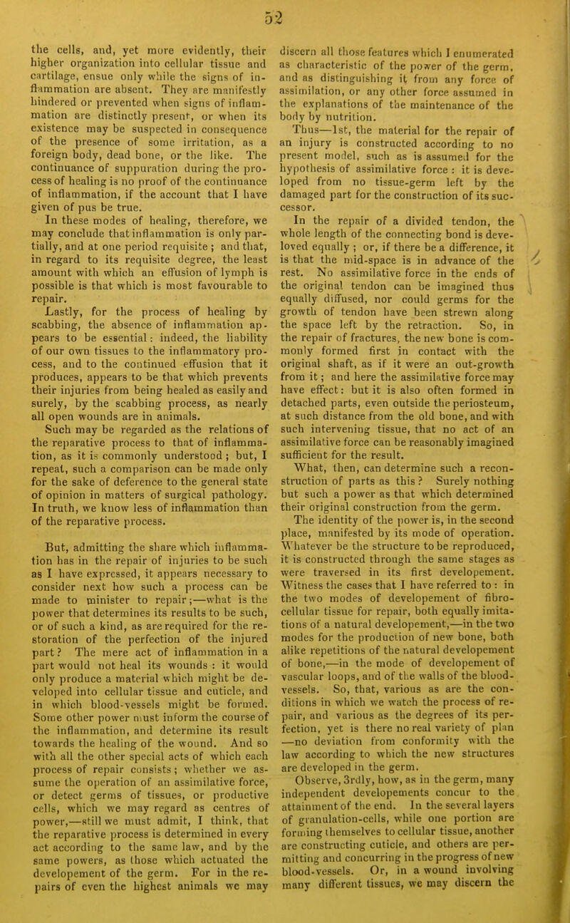 the cells, and, yet more evidently, their higher organization into cellular tissue and cartilage, ensue only while the signs of in- flammation are absent. They are manifestly hindered or prevented when signs of inflam- mation are distinctly present, or when its existence may be suspected in consequence of the presence of some irritation, as a foreign body, dead bone, or the like. The continuance of suppuration during the pro- cess of healing is no proof of the continuance of inflammation, if the account that I have given of pus be true. In these modes of healing, therefore, we may conclude that inflammation is only par- tially, and at one period requisite ; and that, in regard to its requisite degree, the least amount with which an effusion of lymph is possible is that which is most favourable to repair. Lastly, for the process of healing by scabbing, the absence of inflammation ap- pears to be essential: indeed, the liability of our own tissues to the inflammatory pro- cess, and to the continued effusion that it produces, appears to be that which prevents their injuries from being healed as easily and surely, by the scabbing process, as nearly all open wounds are in animals. Such may be regarded as the relations of the rejiarative process to that of inflamma- tion, as it is commonly understood ; but, I repeat, such a comparison can be made only for the sake of deference to the general state of opinion in matters of surgical pathology. In truth, we know less of inflammation than of the reparative process. But, admitting the share which inflamma- tion has in the repair of injuries to be such as I have expressed, it appears necessary to consider next how such a process can be made to minister to repair;—what is the power that determines its results to be such, or of such a kind, as are required for the re- storation of the perfection of the injured part? The mere act of inflammation in a part would not heal its wounds : it would only produce a material which might be de- veloped into cellular tissue and cuticle, and in which blood-vessels might be formed. Some other power niust inform the course of the inflammation, and determine its result towards the healing of the wound. And so with all the other special acts of which each process of repair consists; whether we as- sume the operation of an assimilative force, or detect germs of tissues, or productive cells, which we may regard as centres of power,—still we must admit, I think, that the reparative process is determined in every act according to the same law, and by the same powers, as those which actuated the developement of the germ. For in the re- pairs of even the highest animals we may discern all those features which I enumerated as characteristic of the pojver of the germ, and as distinguishing it from any force of assimilation, or any other force assumed in the explanations of the maintenance of the body by nutrition. Thus—1st, the material for the repair of an injury is constructed according to no present model, such as is assumed for the hypothesis of assimilative force : it is deve- loped from no tissue-germ left by the damaged part for the construction of its suc- cessor. In the repair of a divided tendon, the whole length of the connecting bond is deve- loved equally ; or, if there be a difference, it is that the mid-space is in advance of the rest. No assimilative force in the ends of the original tendon can be imagined thus equally diffused, nor could germs for the growth of tendon have been strewn along the space left by the retraction. So, in the repair of fractures, the new bone is com- monly formed first in contact with the original shaft, as if it were an out-growth from it; and here the assimilative force may have effect: but it is also often formed in detached parts, even outside the periosteum, at such distance from the old bone, and with such intervening tissue, that no act of an assimilative force can be reasonably imagined sufficient for the result. What, then, can determine such a recon- struction of parts as this ? Surely nothing but such a power as that which determined their original construction from the germ. The identity of the power is, in the second place, manifested by its mode of operation. Whatever be the structure to be reproduced, it is constructed through the same stages as were traversed in its first developement. Witness the cases that I have referred to : in the two modes of developement of fibro- cellular tissue for repair, both equally imita- tions of a natural developement,—in the two modes for the production of new bone, both alike repetitions of the natural developement of bone,—in the mode of developement of vascular loops, and of the walls of the blood- vessels. So, that, various as are the con- ditions in which we watch the process of re- pair, and various as the degrees of its per- fection, yet is there no real variety of plan —no deviation from conformity with the law according to which the new structures are developed in the germ. Observe, 3rdly, how, as in the germ, many independent developements concur to the attainment of the end. In the several layers of granulation-cells, while one portion are forming themselves to cellular tissue, another are constructing cuticle, and others are per- mitting and concurring in the progress of new blood-vessels. Or, in a wound involving many different tissues, we may discern the