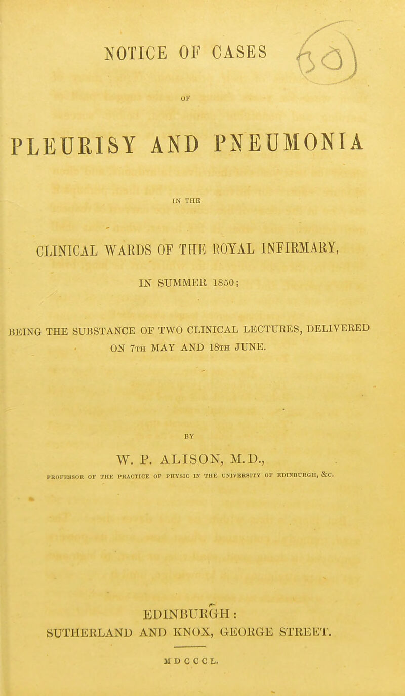 NOTICE OF CASES OF PLEURISY AND PNEUMONIA IN THE CLINICAL WARDS OF THE ROYAL INFIMAKY, IN SUMMER 1850; BEING THE SUBSTANCE OF TWO CLINICAL LECTURES, DELIVERED ON 7th may and 18th JUNE. BY W. p. ALISON, M.D., PKOFKSSOR OF TIIK PRACTICE OF PHYSIC IN THE UNIVERSITY 01 EDINBURGH, &C. EDINBURGH : SUTHERLAND AND KNOX, GEORGE STREET. M ]J C C C L.