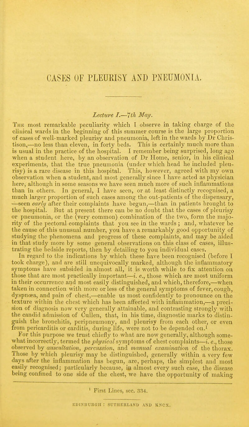 CASES OF PLEURISY AND PNEUMONIA. Lecture I.—^th May. The most remarkable peculiarity which I observe in taking charge of the clinical wards in the beginning of this summer course is the large proportion of cases of well-marked pleurisy and pneumonia, left in the wards by Dr Chris- tison,—no less than eleven, in forty beds. This is certainly much more than is usual in the practice of the hospital. I remember being surprised, long ago when a student here, by an observation of Dr Home, senior, in his clinical experiments, that the true pneumonia (under which head he included pleu- risy) is a rare disease in this hospital. This, however, agreed with my own observation when a student, and most generally since T have acted as physician here, although in some seasons we have seen much more of such inilaramations than in others. In general, I have seen, or at least distinctly recognised, a much larger proportion of such cases among the out-patients of the dispensary, —seen early after their comjjlaints have begun,—tlian in patients brought to the hospital. But at present there can be no doubt that the cases of pleurisy or pneumonia, or tlie (very common) combination of tlie two, form the majo- rity of the pectoi-al complaints that you see in the wards ; and, whatever be the cause of this unusual number, you have a remarkably good opportunity of studying the phenomena and progress of these complaints, and may be aided in that study more by some general observations on this class of cases, illus- trating the bedside reports, then by detaihng to you individual cases. In regard to tlie indications by which these have been recognised (before I took charge), and are still unequivocally marked, although the inflammatory symptoms have subsided in almost all, it is worth while to fix attention on those that are most practically important—i. c., those which are most uniform in their occuiTence and most easily distinguished, and which, therefore,—when taken in connection with more or less of the general symptoms of fever, cough, dyspnoea, and pain of chest,—enable us most confidently to pronounce on the texture within the chest which has been affected with inflammation,—a preci- sion of diagnosis now very generally attainable, and contrasting strongly with the candid admission of Cullen, tiiat, in his time, diagnostic marks to distin- guish the bronchitis, peripneumony, and pleurisy from each other, or even from pericarditis or carditis, during life, were not to be depended on.^ For this purpose we trust chiefly to what are now generally, although some- what incorrectly, termed the physical symptoms of chest complaints—i. e., those observed by auscultation, percussion, and manual examination of the thorax. Those by which pleurisy may be distinguished, generally within a very few days after the inflammation has begun, are, perhaps, the simplest and most easily recognised; particularly because, in almost every such case, the disease being confined to one side of the chest, we have the'opportunity of making ' First Lines, sec. 334. EDINBURail : SUTUEHLAND AND KNCX.