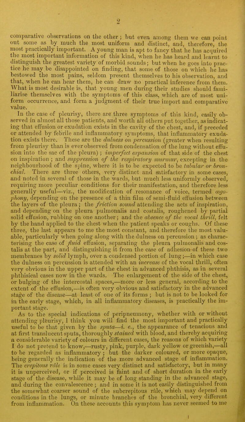 comparative observations on the other ; hut even among them we can point out some as hy much the most uniform and distinct, and, therefore, the most practically important. A young man is apt to fancy that he has acfiuired the most important information of this kind, when he has heard and learnt to distinguisli the greatest variety of morbid sounds; but when he goes into prac- tice he may be disappointed on finding, that some of those on which lie has bestowed the most pains, seldom present themselves to his observation, and that, when he can hear them, he can draw no practical inference from them. What is most desirable is, that young men during their studies should fami- liarise themselves with the sjanptoms of this class, whicli are of most uni- form occurrence, and form a judgment of their true import and comparative value. In the case of pleurisy, there are three symptoms of this kind, easily ob- served in almost all those patients, and worth all others put together, as indicat- ing that effusion or exudation exists in the cavity of the chest, and, if preceded or attended by febrile and inflammatory symptoms, that inflammatory exuda- tion exists there. These are the dulness on percussion (greater when resulting from pleurisy than is ever observed from condensation of the lung without effu- sion into the sac of the pleura); imperfect expansion of that side of the chest on inspii'ation ; and suppression of the respiratory murnmr, excepting in the neighbourhood of the spine, where it is to be expected to be tubular or bron- chial. There are three others, very distinct and satisfactory in some cases, and noted in several of those in the wards, but much less uniformly observed, requiring more peculiar conditions for their manifestation, and therefore less generally useful—viz., the modification of resonance of voice, termed cego- phony, depending on the presence of a thin film of semi-fluid effusion between the layers of the pleura; the friction sound attending the acts of inspiration, and depending on the pleura pulmonalis and costalis, roughened by partial solid effusion, rubbing on one another; and the absence of the vocal thrill, felt by the hand applied to the chest when the patient speaks or coughs. Of these three, the last appears to me the most constant, and therefore the most valu- able, particularly when going along with the dulness on percussion; as charac- terising the case of fluid eff^usion, separating the pleura pulmonalis and cos- talis at the part, and distinguishing it from the case of adhesion-of these two membranes by solid lymph, over a condensed portion of lung;—in which case the dulness on percussion is attended with an increase of the vocal thrill, often very obvious in the upper part of the chest in advanced phthisis, as in several phthisical cases now in the wards. The enlargement of the side of the chest, or bulging of the intercostal spaces,—more or less general, according to the extent of the eff^usion,—is often very obvious and satisfactory in the advanced stage of the disease—at least of one of its forms ; but is not to be looked for in the early stage, which, in all inflammatory diseases, is practically the im- portant stage. As to the special indications of peripneumony, whether with or without attending plfeurisy, 1 think you will find the most important and practically useful to be that given by the sputa—i. e., the appearance of tenacious and at first translucent sputa, thoroughly stained with blood, and thereby acquiring a considerable variety of colours in different cases, the reasons of which variet}^ I do not pretend to know,—rusty, pink, purple, dark yellow or greenish,—all to be regarded as inflammatory ; but the darker coloured, or more opaque, being generally the indication of the more advanced stage of inflammation. The crepitotis rdle is in some cases very distinct and satisfactory, but in many it is unperceived, or if perceived is faint and of short duration in the early stage of the disease, while it may be of long standing in the advanced stage, and during the convalescence ; and in some it is not easily distinguished from the somewhat coarser soimd of the subcrepitous rale, winch may depend on conditions in the lungs, or minute branches of the bronchial, very different from inflammation. On these accounts this syniptoni has never seemed to me I