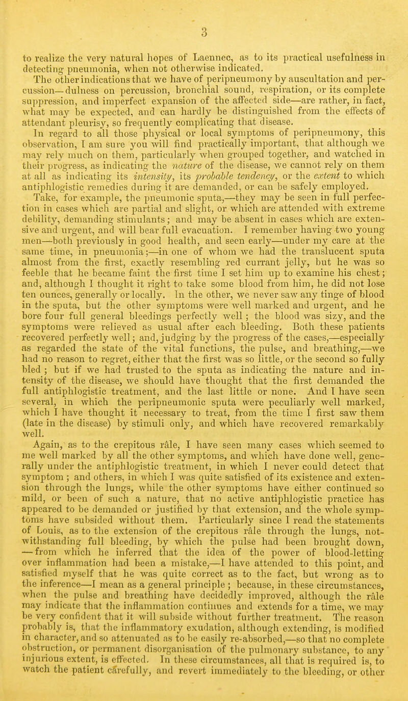 to realize the very natural hopes of Laennec, as to its practical usefulness in detecting: pneumonia, when not otherwise indicated. Tho other indications that we have of peripneumony by auscultation and per- cussion—dulness on percussion, bronchial sound, respiration, or its complete suppression, and imperfect expansion of the affected side—are rather, in fact, what may be expected, and can hardly be distinguished from the effects of attendant pleurisy, so frequently complicating that disease. In regard to all those physical or local symptoms of peripneumony, this observation, I am sure you will find practically important, that although we may rely much on them, particularly when grouped together, and watched in their ])rogress, as indicating the nature of the disease, we cannot rely on them at all as indicating its intensUy, its probable tendency, or the extent to which antiphlogistic remedies during it are demanded, or can be safely employed. Take, for example, the pneumonic sputa,—they may be seen in full perfec- tion in cases which are partial and slight, or which are attended with extreme debility, demanding stimulants; and may be absent in cases which are exten- sive and urgent, and will bear full evacuation. I remember having two young men—both previously in good health, and seen early—under my care at the same time, in pneumonia;—in one of whom we had the translucent sputa almost from the first, exactly resembling red cuiTant jelly, but he was so feeble that he became faint the first time I set him up to examine his chest; and, although 1 thought it right to take some blood from him, he did not lose ten ounces, generally or locally. In the other, we never saw any tinge of blood in the sputa, but the other symptoms were well marked and urgent, and he bore four full general bleedings perfectly well; the blood was sizy, and the symptoms were relieved as usual after each bleeding. Both these patients recovered perfectly well; and, judging by the progress of the cases,—especially as regarded the state of the vital functions, the pulse, and breathing,—we had no reason to regret, either that the first was so little, or the second so fully bled ; but if we had trusted to the sputa as indicating the nature and in- tensity of the disease, we should have thought that the first demanded the full antiphlogistic treatment, and the last little or none. And I have seen several, in which the peripneumonic sputa were peculiarly well marked, which I have thought it necessary to treat, from the time I first saw them (late in the disease) by stimuli only, and which have recovered remarkably well. Again, as to the crepitous rale, I have seen many cases which seemed to me well marked by all the other symptoms, and which have done well, gene- rally under the antiphlogistic treatment, in which 1 never could detect that symptom ; and others, in which I was quite satisfied of its existence and exten- sion through the lungs, while the other symptoms have either continued so mild, or been of such a nature, that no active antiphlogistic practice has appeared to be demanded or justified by that extension, and the whole symp- toms have subsided without them. Particulai'ly since 1 read the statements of Louis, as to the extension of the crepitous rale through the lungs, not- withstanding full bleeding, by which the pulse had been brought down, — from which he inferred that the idea of the power of blood-letting over inflammation had been a mistake,—I have attended to this point, and satisfied myself that he was quite correct as to the fact, but wrong as to the inference—1 mean as a general principle ; because, in these circumstances, when the pulse and breathing have decidedly improved, although the rale may indicate that tlie inflammation continues and extends for a time, we may be veiy confident that it will subside without further treatment. The reason probably is, tliat the inflammatory exudation, although extending, is modified in character, and so attenuated as to be easily re-absorbed,—so that no complete obstraction, or permanent disorganisation of the pulmonary substance, to any injui-ious extent, is effected. In these circumstances, all that is required is, to watch the patient carefully, and revert immediately to the bleeding, or other