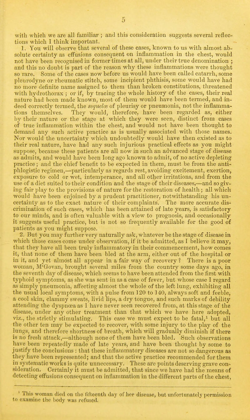 with which we are all familial*; and this consideration suggests several reflec- tions which I think important. 1. You will observe that several of these cases, known to us with almost ab- solute certainty as effusions consequent on inflammation in the chest, would not have been recognised in former times at all, under their true denomination ; and this no doubt is part of the reason why these inflammations were thought so rare. Some of the cases now before us would have been called catarrh, some pleurodyne or rheumatic stitch, some incipient phthisis, some would have had no more definite name assigned to them than broken constitutions, tlireatened with liydrothorax ; or if, by tracing the whole history of the cases, their real nature had been made known, most of them would have been termed, and in- deed correctly termed, the sequelce of pleurisy or pneumonia, not the inflamma- tions themselves. They would, therefore, have been regarded as, either by their nature or the stage at which they were seen, distinct from cases of true inflammation within the chest, and would not have been thought to demand any such active practice as is usually associated with those names. Nor would the uncertainty which undoubtedly would have then existed as to their real nature, have had any such injurious practical effects as you might suppose, because these patients are all now in such an advanced stage of disease as admits, and would have been long ago known to admit, of no active depleting practice; and the chief benefit to be expected in them, must be from the anti- phlogistic regimen,—particularly as regards rest, avoiding excitement, exertion, exposure to cold or wet, intemperance, and all other irritations, and from the use of a diet suited to their condition and the stage of their diseases,—and so giv- ing fair play to the provisions of nature for the restoration of health; all which would have been enjoined by a prudent practitioner, notwithstanding his un- certainty as to the exact nature of their complaints. The more accurate dis- crimination of such cases, which has been attained of late years, is satisfactory to our minds, and is often valuable with a view to prognosis, and occasionally it suggests useful practice, but is not so frequently available for the good of patients as you might suppose. 2. But you may further very naturally ask, whatever be the stage of disease in which those cases come under observation, if it be admitted, as I believe it may, that they have all been truly inflammatory in their commencement, how comes it, that none of them have been bled at the arm, either out of the hospital or in it, and yet almost all appear in a fair way of recovery ] There is a poor woman, M'Govan, brought several miles from the country some days ago, in the seventh day of disease, which seems to have been attended from the first with typhoid symptoms, as she was sent in as a case of fever, but whose case I regard as simply pneumonia, affecting almost the whole of the left lung, exhibiting all the usual local symptoms, with a pulse from 120 to 140, always soft and feeble, a cool skin, clammy sweats, livid lips, a dry tongue, and such marks of debility attending the dyspnoea as I have never seen recovered from, at this stage of the disease, under any other treatment than that which we have here adopted, viz., the stiictly stimulating. This case we must expect to be fatal,^ but all the other ten may be expected to recover, with some injury to the play of the lungs, and therefore shortness of breath, which will gradually diminish if there is no fresh attack,—although none of them have been bled. Such observations have been repeatedly made of late years, and have been thought by some to justify the conclusions : that these inflammatory diseases are not so dangerous as they have been represented; and that the active practice recommended for them in systematic works is quite unnecessary. These are points deserving grave con- sideration. Certainly it must be admitted, that since we have had the means of detecting effusions consequent on inflammation in the different parts of the chest, ' This woman died on the fifteenth day of hor disease, but unfortunately permission to examine the Ijody was refused.