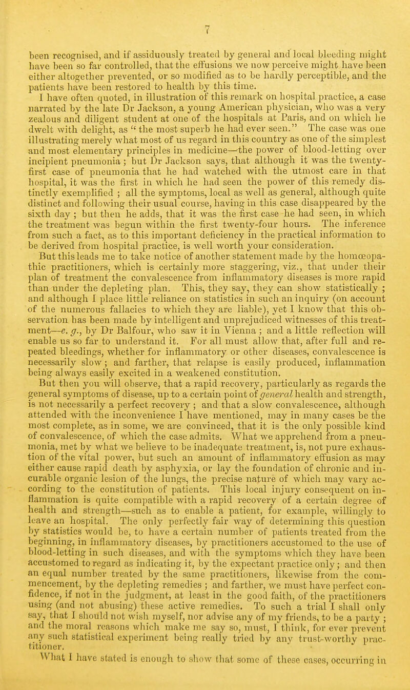 been recognised, and if assiduously treated by general and local bleeding might have been so far controlled, that the effusions we now perceive might have been either altogether prevented, or so modified as to be hardly perceptible, and the patients have been restored to health by this time. I have often quoted, in illustration of this remark on hospital practice, a case narrated by the late Dr Jackson, a young American pliysician, who was a very zealous and diligent student at one of the hospitals at Paris, and on which he dwelt with delight, as  the most superb lie had ever seen. The case was one illustrating merely what most of us regard in this country as one of the simplest and most elementary principles in medicine—the power of blood-letting over incipient pneumonia ; but Dr Jackson says, that although it was the twenty- first case of pneumonia that he had watched with the utmost care in that hospital, it was the first in which he had seen the power of this remedy dis- tinctly exemplified ; all the symptoms, local as well as general, although quite distinct and following their usual course, having in this case disappeared by the sixth day ; but then he adds, that it was the first case he had seen, in which the treatment was begun within the first twenty-four hours. The inference from such a fact, as to this important deficiency in the practical information to be derived from hospital practice, is well worth your consideration. But this leads me to take notice of another statement made by the homoeopa- thic practitioners, which is certainly more staggering, viz., that under their plan of treatment the convalescence from inflammatory diseases is more rapid than under the depleting plan. This, they say, they can show statistically ; and although I place little rehance on statistics in such an inquiry (on account of the numerous fallacies to which they are liable), yet I know that this ob- servation has been made by intelligent and unprejudiced witnesses of this treat- ment—e. g., by Dr Balfour, who saw it in Vienna ; and a little reflection will enable us so far to understand it. For all must allow that, after full and re- peated bleedings, whether for inflammatory or other diseases, convalescence is necessarily slow; and farther, that relapse is easily produced, inflammation being always easily excited in a weakened constitution. But then you will observe, that a rapid recovery, particularly as regards the general symptoms of disease, up to a certain point of general health and strength, is not necessarily a perfect recovery ; and that a slow convalescence, although attended with the inconvenience I have mentioned, may in many cases be the most complete, as in some, we are convinced, that it is the only possible kind of convalescence, of which the case admits. What we apprehend from a pneu- monia, met by what we believe to be inadequate treatment, is, not pure exhaus- tion of the vital power, but such an amount of inflammatory eflPusion as may either cause rapid death by asphyxia, or lay the foundation of chronic and in- curable organic lesion of the lungs, the precise nature of whicli may vary ac- cording to the constitution of patients. This local injury consequent on in- flammation is quite comjiatible with a rapid recovery of a certain degree of health and strength—sucli as to enable a patient, for example, willingly to leave an hospital. The only perfectly fair way of determining this question by statistics would be, to have a certain number of patients treated from the beginning, in inflammatory diseases, by practitioners accustomed to the use of blood-letting in such diseases, and with tlie symptoms which they have been accustomed to regard as indicating it, by the expectant practice only; and then an equal number treated by the same practitioners, likewise from the com- mencement, by the depleting remedies ; and farther, we must have perfect con- fidence, if not in the judgment, at least in the good faith, of the practitioners using (and not abusing) these active remedies. To such a trial I sliall only say, that I sliould not wisii myself, nor advise any of my friends, to be a party ; and the moral reasons wliich make me say so, must, 1 think, for ever prevent any such statistical experiment being really tried by any trust-worthy i)rac- titioner. VVliat 1 have stated is enough to show tliat some of tlicse cases, occurring in