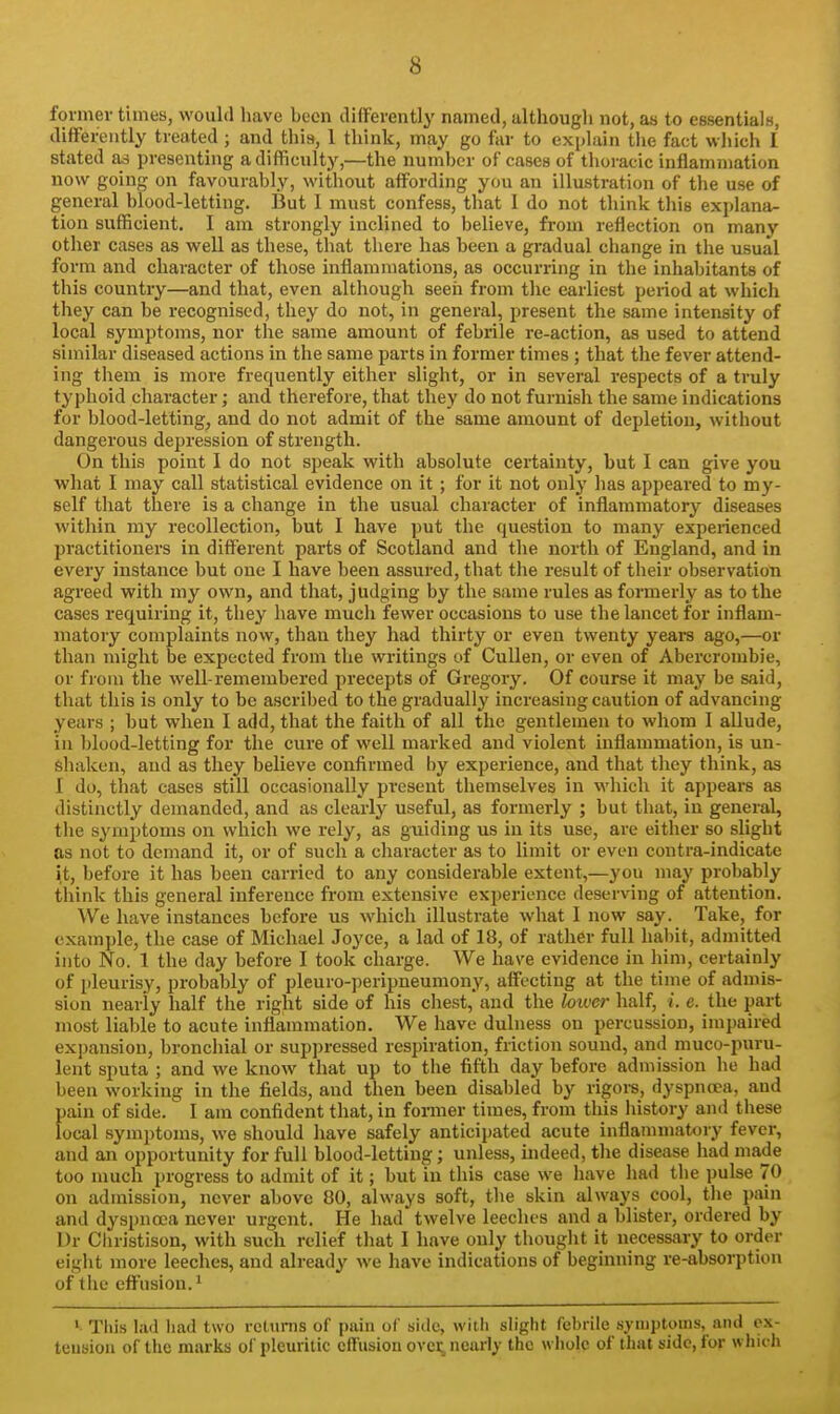 former times, would liave been differently named, althougli not, as to essentials, differently treated ; and this, 1 think, may go far to explain tlie fact which 1 stated as presenting a difficulty,—the number of cases of thoracic inflammation now going on favourably, without affording you an illustration of the use of general blood-letting. But 1 must confess, that 1 do not think tliis explana- tion sufficient. I am strongly inclined to believe, from reflection on many other cases as well as these, that there has been a gradual change in the usual form and character of those inflammations, as occurring in the inhabitants of this country—and that, even although seen from tlie earliest period at which they can be recognised, they do not, in general, present the same intensity of local symptoms, nor the same amount of febrile re-action, as used to attend similar diseased actions in the same parts in former times ; that the fever attend- ing them is more frequently either slight, or in several respects of a truly typhoid character; and therefore, that they do not furnish the same indications for blood-letting, and do not admit of the same amount of depletion, without dangerous depression of strength. On this point I do not speak with absolute certainty, but I can give you what I may call statistical evidence on it ; for it not onlj' has appeared to my- self that there is a change in the usual character of inflammatory diseases within my recollection, but I have put the question to many experienced practitioners in different parts of Scotland and the north of England, and in every instance but one I have been assured, that the result of their observation agreed with my own, and that, judging by the same rules as formerly as to the cases requiring it, they have mucli fewer occasions to use the lancet for inflam- matory complaints now, than they had thirty or even twenty years ago,—or than might be expected from the writings of CuUen, or even of Abercrombie, or from the well-remembered precepts of Gi'egory. Of course it may be said, that this is only to be ascribed to the gradually increasing caution of advancing years ; but when I add, that the faith of all the gentlemen to whom I aUude, in blood-letting for the cure of well marked and violent inflammation, is un- shaken, and as they believe confirmed by experience, and that they think, as I do, that cases still occasionally present themselves in wliich it appears as distinctly demanded, and as clearly useful, as formerly ; but that, in general, the symptoms on wliich we rely, as guiding us in its use, are either so slight as not to demand it, or of such a character as to limit or even contra-indicate it, before it has been carried to any considerable extent,—you may probably think this general inference from extensive experience deserving of attention. We have instances before us which illustrate what 1 now say. Take, for example, the case of Michael Joyce, a lad of 18, of rather full habit, admitted into No. 1 the day before I took charge. We have evidence in him, certainly of i)leurisy, probably of pleuro-peripneumony, affecting at the time of admis- sion nearly half the right side of his chest, and the hiver half, i. e. the part most liable to acute inflammation. We have dulness on percussion, impaired expansion, bronchial or suppressed respiration, friction sound, and muco-puru- lent sputa ; and we know that up to the fifth day before admission he had been working in the fields, and then been disabled by rigoi-s, dyspnoea, and pain of side. I am confident that, in former times, from this history and these local symjitoms, we should have safely anticipated acute inflammatory fever, and an opportunity for full blood-letting; unless, indeed, tlie disease iiad made too much progress to admit of it; but in tliis case we have liad the pulse 70 on admission, never above 80, always soft, the skin always cool, tiie pain and dyspna;a never urgent. He had twelve leeches and a blister, ordered by Dr Cliristison, with such relief that I have only thouglit it necessary to order eight more leeclies, and already we have indications of beginning re-absorption of tiie effusion. 1 ' This lad had two reltmis of piiin of side, with slight febrile .symptoms, and ex- tension of the marks of pleuritic effusion ovci; nearly the whole of that side, for which