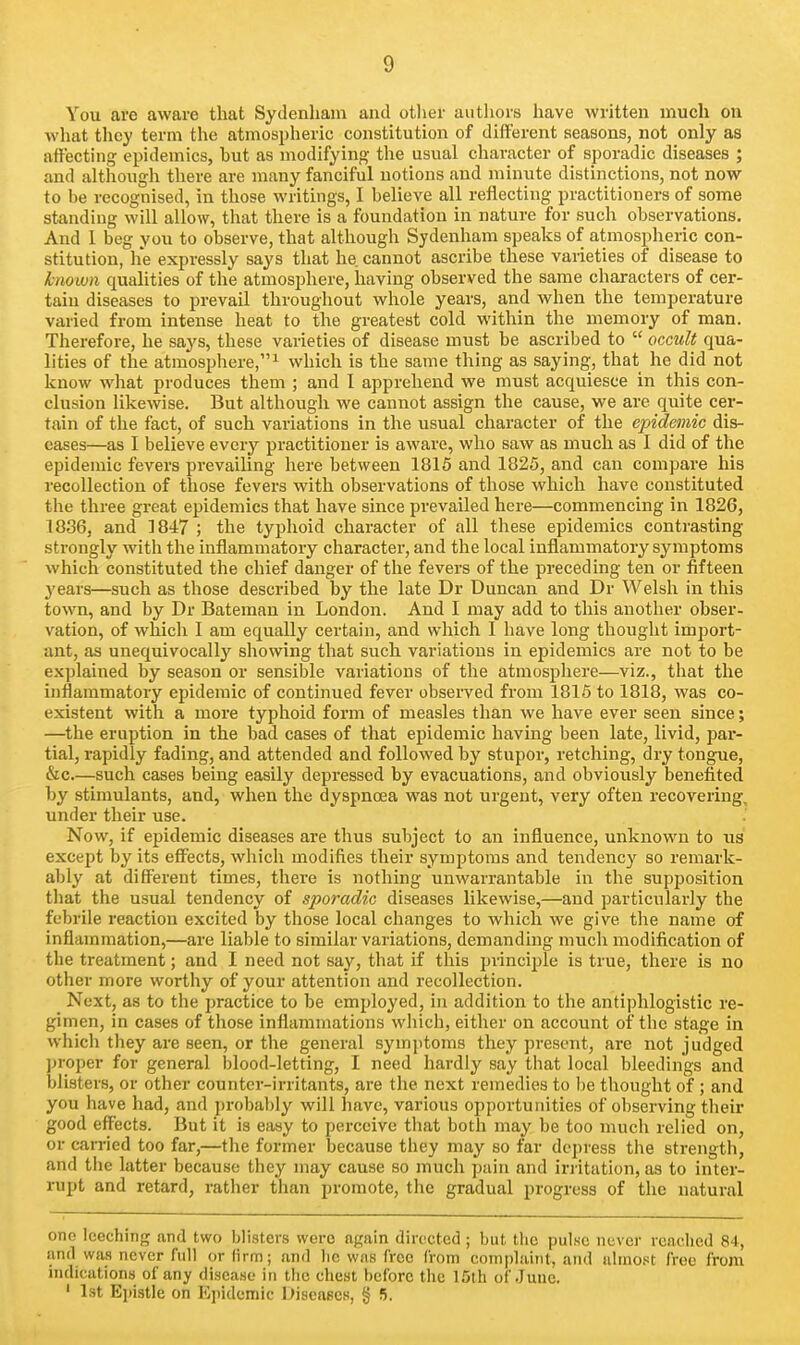 You are aware that Sydenham and other autliors have written much on Avhat they term the atmospheric constitution of different seasons, not only as att'ecting epidemics, hut as modifying the usual character of sporadic diseases ; and although there are nrany fanciful notions and minute distinctions, not now to be recognised, in those writings, I believe all reflecting practitioners of some standing will allow, that there is a foundation in nature for such observations. And I beg you to observe, that although Sydenham speaks of atmospheric con- stitution, he expressly says that he cannot ascribe these varieties of disease to known qualities of the atmosphere, having observed the same characters of cer- tain diseases to prevail throughout whole years, and when the temperature varied from intense heat to the greatest cold within the memory of man. Therefore, he says, these varieties of disease must be ascribed to  occult qua- lities of the atmosphere,^ which is the same thing as saying, that he did not know what produces them ; and I apprehend we must acquiesce in this con- clusion likewise. But although we cannot assign the cause, we are quite cer- tain of the fact, of such variations in the usual character of the epidemic dis- eases—as I believe every practitioner is aware, who saw as much as I did of the epidemic fevers prevailing here between 1815 and 1825, and can compare his recollection of those fevers with observations of those which have constituted the three great epidemics that have since prevailed here—commencing in 1826, 1836, and 1847 ; the typhoid character of all these epidemics contrasting strongly with the inflammatory character, and the local inflammatory symptoms which constituted the chief danger of the fevers of the preceding ten or fifteen years—such as those described by the late Dr Duncan and Dr Welsh in this town, and by Dr Bateman in London. And I may add to this another obser- vation, of which I am equally certain, and which I have long thought import- ant, as unequivocally showing that such variations in epidemics are not to be explained by season or sensible variations of the atmosphere—viz., that the inflammatory epidemic of continued fever observed from 1816 to 1818, was co- existent with a more typhoid form of measles than we have ever seen since; —the eruption in the bad cases of that epidemic having been late, livid, par- tial, rapidly fading, and attended and followed hy stupor, retching, dry tongue, &c.—such cases being easily depressed by evacuations, and obviously benefited by stimulants, and, when the dyspnoea was not urgent, very often recovering, under their use. Now, if epidemic diseases are thus subject to an influence, unknown to us except by its effects, which modifies their symptoms and tendency so remark- ably at different times, there is nothing unwarrantable in the supposition tliat the usual tendency of sporadic diseases likewise,—and particularly the febrile reaction excited by those local changes to which we give the name of inflammation,—are liable to similar variations, demanding much modification of the treatment; and I need not say, that if this principle is true, there is no other more worthy of your attention and recollection. Next, as to the practice to be employed, in addition to the antiphlogistic re- gimen, in cases of those inflammations which, either on account of the stage in which they are seen, or the general symptoms they present, are not judged ]n-oper for general blood-letting, I need hardly say that local bleedings and blisters, or other counter-irritants, are the next remedies to l)e thought of ; and you have had, and probably will liave, various opportunities of observing their good effects. But it is easy to perceive that both may be too much relied on, or carried too far,—the former because they may so far depress the strength, and tiic latter because they may cause so much pain and irritation, as to inter- rupt and retard, rather than promote, the gradual progress of the natural one leeching and two blisters were again directed ; but the pul.sc never reached 84, and was never full or firm; and he was free (rom complaint, and ahno.'it free from indications of any di.sca.se in the chest before the 15th of June. ' 1st Epistle on Epidemic Diseases, § 5.