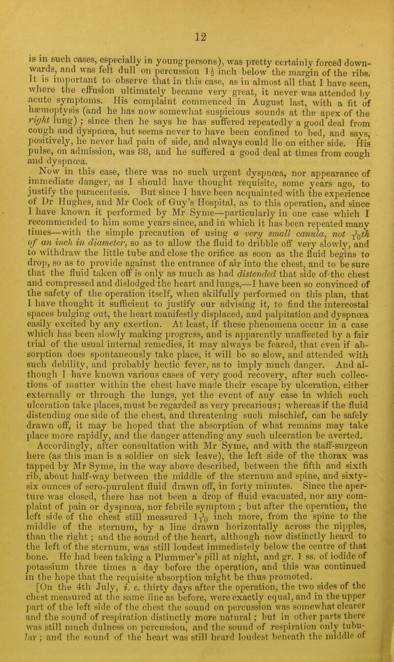 IS in such cases, especially in young persons), was pretty certainly forced down- wards, and was felt dull on percussion Ih inch below the margin of the riijs. It IS mqiortant to observe tliat in this case, as in almost all tliat I have seen, where the effusion ultimately became very great, it never was attended by acute symptoms. His complaint commenced in August last, with a fit of haemoptysis (and he has now somewhat suspicious sounds at the apex of the riffkt lung) ; since then he says he has suffered repeatedly a good deal from cough and dyspnoea, but seems never to have been confined to bed, and says, positively, he never had pain of side, and always could lie on either side. His pulse, on admission, was 88, and he suffered a good deal at times from cough and dyspnoea. Now in this case, there was no such urgent dyspnoea, nor appearance of immediate danger, as I should have thought requisite, some years ago, to justify the paracentesis. But since I have been acquainted with the experience of Dr Hughes, and Mr Cock of Guy's Hospital, as to this operation, and since 1 have known it performed by Mr Syme—particularly in one case which I recommended to him some years since, and in which it has been repeated many times—with the simple precaution of using a very small canula, not ^tk of an inch in diameter, so as to allow the fluid to dribble off very slowly, and to withdraw the little tube and close the orifice as soon as the fluid begins to drop, so as to provide against the entrance of air into the chest, and to be sure that the fluid taken oflP is only as much as had distended that side of the chest and compressed and dislodged the heart and lungs,—I have been so convinced of the safety of the operation itself, when skilfully performed on this ])lan, that I have thought it suflicieut to justify our advising it, to find the intercostal spaces bulging out, the heart manifestly' displaced, and palpitation and dyspnoea easily excited by any exertion. At least, if these phenomena occur in a case which has been slowly making progress, and is apparently unaffected by a fair trial of the usual internal remedies, it may always be feared, that even if ab- sorption does spontaneously take place, it will be so slow, and attended with such debility, and probably hectic fever, as to imply much danger. And al- though I have known various cases of very good recoveiy, after such collec- tions of matter within the chest have made their escape by ulceration, either externally or through the lungs, yet the event of any case in which such ulceration take places, must be regarded as very j^recarious; whereas if the fluid distending one side of the chest, and threatening such mischief, can be safely drawn off, it may be hoped that the absorption of what remains may take place more rapidly, and the danger attending any such ulceration be averted. Accordingly, after consultation with Mr Syme, and with the staff-surgeon here (as this man is a soldier on sick leave), the left side of the thorax was tapped by Mr Syme, in the way above described, between the fifth and sixth rib, about half-way between the middle of tlie sternum and spine, and sixty- six ounces of sero-i)urulent fluid drawn off, in forty minutes. Since the aper- ture was closed, there has not been a drop of fluid evacuated, nor any com- plaint of pain or dyspncea, nor febrile symptom ; but after tlie operation, the left side of the chest still measured 1 inch more, from the spine to the middle of the sternum, by a line drawn horizontally across the niji])les, than the right; and the sound of the heart, although now distinctly heard to the left of the sternum, was still loudest immediately below the centre of that bone. He had been taking a Plummer's pill at night, and gr. 1 ss. of iodide of potassium three times a day before the operation, and tliis was continued in the hope that the requisite absorption might be thus promoted. [On the 4th July, i. e. thirty days after the operation, the two sides of the chest measured at the same line as before, were exactly equal, and in the upper l)art of the left side of the chest the sound on percussion was somewhat clearer and the sound of respiration distinctly more natural; but in otlier parts tliere was still much dulness on ])ercussion, and the sound of respiration only tubu- lar ; and the sound of the heart was still heard loudest beneatli the middle of