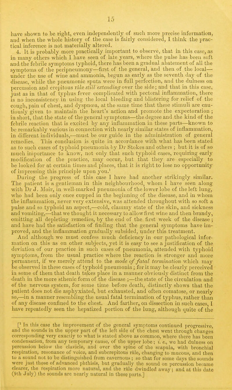 have shown to he right, even inJependently of such move jn'ccise information, and when the whole history of the case is fairly considered, I think the prac- tical inference is not materially altered. 4. It is probably more practically important to observe, that in this case, as in many others which I have seen of late years, where the pulse has been soft and the febrile symptoms typhoid, there has been a gradual abatement of all the symptoms of the peripneu'mony—first of the general, and then of the local— under the use of wine and ammonia, begun as early as the seventh day of the disease, while the pneumonic sputa were in full perfection, and the dulness on percussion and crepitous i-ixle still extending o\bv the side; and that in this case, just as in that of typhus fever complicated with pectoral inflammation, there is no inconsistency in using the local bleeding and blistering for relief of the cough, pain of chest, and dyspuoja, at the same time that these stimuli are cau- tiously given to maintain the heart's action and promote the expectoration ; in short, that the state of the general symptoms—the degree and the kind of the febrile reaction that is excited by any inflammation in these parts—known to be remarkably various in connection with nearly similar states of inflammation, in different individuals,—must be our guide in the administration of general remedies. This conclusion is quite in accordance with what has been stated as to such cases of typhoid pneumonia by Dr Stokes and others ; but it is of so much importance to know, not only that such typhoid cases, requiring early modification of the practice, may occur, but that they are especially to be looked for at certain times and places, that it is right to lose no opportunity of impressing this principle upon you.' During the progress of this case I have had another strikingly similar. The patient is a gentleman in this neighbourhood, whom I have seen along with Dr J. Moir, in well-marked pneumonia of the lower lobe of the left lung, who had been only once cupped in the beginning of the disease, and in whom the inflammation, never very extensive, was attended throughout with so soft a pulse and so typhoid an aspect,—cold, clammy state of the skin, and sickness and vomiting,—that we thought it necessary to allow first wine and then brandy, omitting all depleting remedies, by the end of the first week of the disease; and have had the satisfaction of finding that the general symptoms have im- proved, and the inflammation gradually subsided, under this treatment. And although we must confess much deficiency in our pathological infor- mation on this as on other subjects, yet it is easy to see a justification of the deviation of our practice in such cases of pneumonia, attended with typhoid symptoms, from the usual practice where the reaction is stronger and more permanent, if we merely attend to the mode of fatal termination which may be observed in these cases of typhoid pneumonia; for it may be clearly perceived in some of them that death takes place in a manner obviously distinct from the death in the more sthenic form of the disease ;—tlie state of the circulation and of the nervous system, for some time before death, distinctly shows that the patient does not die asphyxiated, but exhausted, and often comatose, or nearly so,—in a manner resembling the usual fatal termination of typhus, rather than of any disease confined to the chest. And farther, on dissection in such cases, I have repeatedly seen the hepatized portion of the lung, although quite of the [' In this case the improvement of the general symptoms continued progressive, and the sounds in the upper part of the left side of the chest went through changes corresponding very exactly to what is stated above as common, where there has been condensation, from any temporary cause, of the upper lobe; i. e., wo had dulness on percussion below the clavicle, and over the spine of the scapula, with bronchial respiration, resonance of voice, and subcrepitous rale, changing to mucous, and then to a sound not to be distinguished from cavcrnou.s ; so that for some days the sounds were just those of advanced phthisis, but gradually the sound on percussion bei'ame clearer, the respiration more natural, and the rfde dwindled away; and at this date (9th July) the sounds are nearly natural in these parts.]