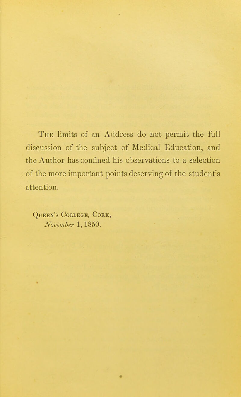 The limits of an Address do not permit the full discussion of the subject of Medical Education, and the Author has confined his observations to a selection of the more important points deserving of the student's attention. Queen's College, Cork, November 1,1850.