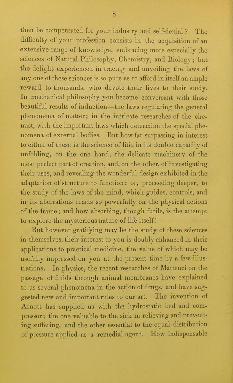 then be compensated for your industry and self-denial ? The difficulty of your profession consists in the acquisition of an extensive range of knowledge, embracing more especially the sciences of Natural Philosophy, Chemistry, and Biology; but the delight experienced in tracing and unveiling the laws of any one of these sciences is so pure as to afford in itself an ample reward to thousands, who devote their lives to their study. In mechanical philosophy you become conversant with those beautiful results of induction—the laws regulating the general phenomena of matter; in the intricate researches of the che- mist, with the important laws which determine the special phe- nomena of external bodies. But how far surpassing in interest to either of these is the science of life, in its double capacity of unfolding, on the one hand, the delicate machinery of the most perfect part of creation, and, on the other, of investigating their uses, and revealing the wonderful design exhibited in the adaptation of structure to function; or, proceeding deeper, to the study of the laws of the mind, which guides, controls, and in its aberrations reacts so powerfully on the physical actions of the frame; and how absorbing, though futile, is the attempt to explore the mysterious nature of life itself! But however gratifying may be the study of these sciences in themselves, their interest to you is doubly enhanced in their applications to practical medicine, the value of which may be usefully impressed on you at the present time by a few illus- trations. In physics, the recent researches of Matteuci on the passage of fluids through animal membranes have explained to us several phenomena in the action of drugs, and have sug- gested new and important rules to our art. The Invention of Arnott has supplied us with the hydrostatic bed and com- pressor ; tlie one valuable to the sick in relieving and prevent- ing suffering, and the other essential to the equal distribution of pressure applied as a remedial agent. How indispensable