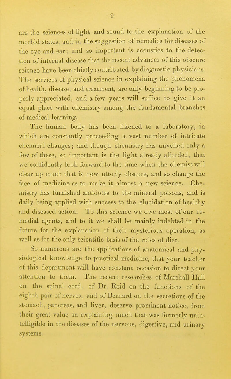 are the sciences of light and sound to the explanation of the morbid states, and in the suggestion of remedies for diseases of the eye and ear; and so important is acoustics to the detec- tion of internal disease that the recent advances of this obscure science have been chiefly contributed by diagnostic physicians. The services of physical science in explaining the phenomena of health, disease, and treatment, are only beginning to be pro- perly appreciated, and a few years will suffice to give it an equal place with chemistry among the fundamental branches of medical learning. The human body has been likened to a laboratory, in which are constantly proceeding a vast number of intricate chemical changes; and though chemistry has unveiled only a few of these, so important is the light already afforded, that we confidently look forward to the time when the chemist will clear up much that is now utterly obscure, and so change the face of medicine as to make it almost a new science. Che- mistry has furnished antidotes to the mineral poisons, and is daily being applied with success to the elucidation of healthy and diseased action. To this science we owe most of our re- medial agents, and to it we shall be mainly indebted in the future for the explanation of their mysterious operation, as Avell as for the only scientific basis of the rules of diet. So numerous are the applications of anatomical and phy- siological knowledge to practical medicine, that your teacher of this department will have constant occasion to direct your attention to them. The recent researches of Marshall Hall on the spinal cord, of Dr. Reid on the functions of the eighth pair of nerves, and of Bernard on the secretions of the stomach, pancreas, and liver, deserve prominent notice, from their great value in explaining much that was formerly unin- telligible in the diseases of the nervous, digestive, and urinary systems.