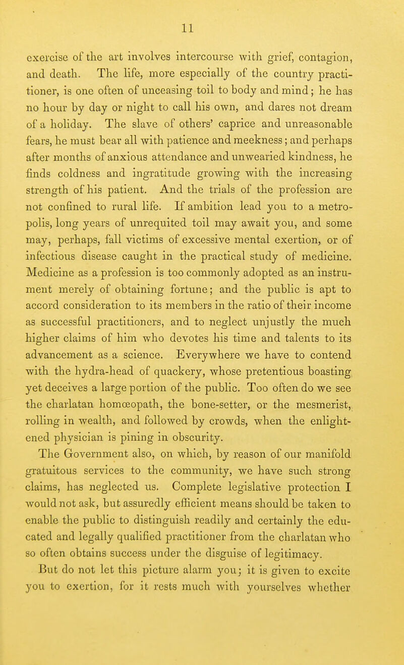 exercise of the art involves intercourse with grief, contagion, and death. The life, more especially of the country practi- tioner, is one often of unceasing toil to body and mind ; he has no hour by day or night to call his own, and dares not dream of a holiday. The slave of others' caprice and unreasonable fears, he must bear all with patience and meekness; and perhaps after months of anxious attendance and unwearied kindness, he finds coldness and ingratitude growing with the increasing strength of his patient. And the trials of the profession are not confined to rural life. If ambition lead you to a metro- polis, long years of unrequited toil may await you, and some may, perhaps, fall victims of excessive mental exertion, or of infectious disease caught in the practical study of medicine. Medicine as a profession is too commonly adopted as an instru- ment merely of obtaining fortune; and the public is apt to accord consideration to its members in the ratio of their income as successful practitioners, and to neglect unjustly the much higher claims of him who devotes his time and talents to its advancement as a science. Everywhere we have to contend with the hydra-head of quackery, whose pretentious boasting yet deceives a large portion of the public. Too often do we see the charlatan homoeopath, the bone-setter, or the mesmerist, rolling in wealth, and followed by crowds, when the enlight- ened physician is pining in obscurity. The Government also, on which, by reason of our manifold gratuitous services to the community, we have such strong claims, has neglected us. Complete legislative protection I would not ask, but assuredly efiicient means should be taken to enable the public to distinguish readily and certainly the edu- cated and legally qualified practitioner from the charlatan who so often obtains success under the disguise of legitimacy. But do not let this picture alarm you; it is given to excite you to exertion, for it rests much with yourselves whether