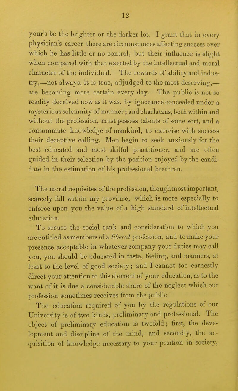 your's be the brighter or the darker lot. I grant that in every physician's career there are circumstances affecting success over which he has little or no control, but their influence is slight when compared with that exerted by the intellectual and moral character of the individual. The rewards of ability and indus- try,—not always, it is true, adjudged to the most deserving,— are becoming more certain every day. The public is not so readily deceived now as it was, by ignorance concealed under a mysterious solemnity of manner; and charlatans, both within and without the profession, must possess talents of some sort, and a consummate knowledge of mankind, to exercise with success their deceptive calling. Men begin to seek anxiously for the best educated and most skilful practitioner, and are often guided in their selection by the position enjoyed by the candi- date in the estimation of his professional brethren. The moral requisites of the profession, thoughmost important, scarcely fall within my province, which is, more especially to enforce upon you the value of a high standard of intellectual education. To secure the social rank and consideration to which you are entitled as members of a liberal profession, and to make your presence acceptable in whatever company your duties may call you, you should be educated in taste, feeling, and manners, at least to the level of good society; and I cannot too earnestly direct your attention to this element of your education, as to the want of it is due a considerable share of the neglect which our profession sometimes receives from the public. The education required of you by the regulations of our University is of two kinds, preliminary and professional. The object of preliminary education is twofold; first, the deve- lopment and discipline of the mind, and secondly, the ac- quisition of knowledge necessary to your position in society,