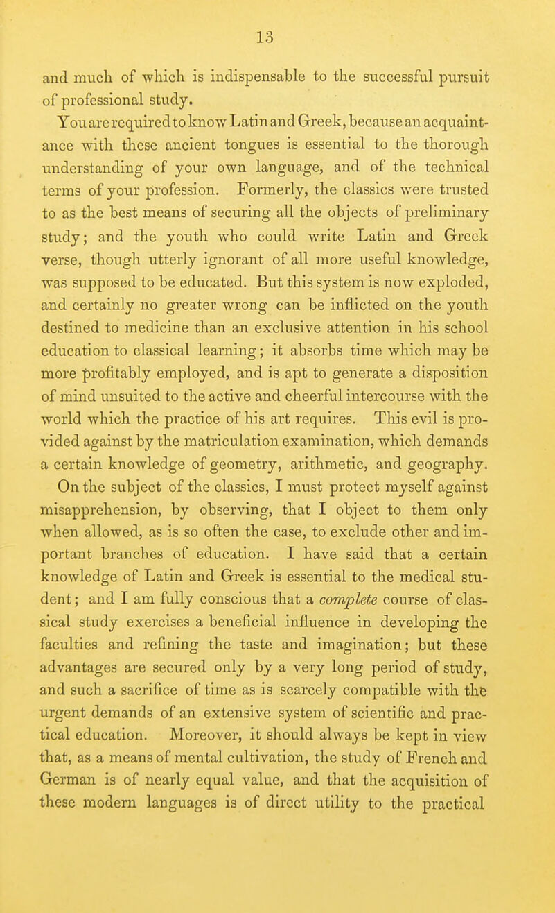 and mucli of which is indispensable to the successful pursuit of professional study. You are requiredto know Latin and Greek, because an acquaint- ance with these ancient tongues is essential to the thorough understanding of your own language, and of the technical terms of your profession. Formerly, the classics were trusted to as the best means of securing all the objects of preliminary study; and the youth who could write Latin and Greek verse, though utterly ignorant of all more useful knowledge, was supposed to be educated. But this system is now exploded, and certainly no greater wrong can be inflicted on the youth destined to medicine than an exclusive attention in his school education to classical learning; it absorbs time which may be more profitably employed, and is apt to generate a disposition of mind unsuited to the active and cheerful intercourse with the world which the practice of his art requires. This evil is pro- vided against by the matriculation examination, which demands a certain knowledge of geometry, arithmetic, and geography. On the subject of the classics, I must protect myself against misapprehension, by observing, that I object to them only when allowed, as is so often the case, to exclude other and im- portant branches of education. I have said that a certain knowledge of Latin and Greek is essential to the medical stu- dent ; and I am fully conscious that a complete course of clas- sical study exercises a beneficial influence in developing the faculties and refining the taste and imagination; but these advantages are secured only by a very long period of study, and such a sacrifice of time as is scarcely compatible with thfe urgent demands of an extensive system of scientific and prac- tical education. Moreover, it should always be kept in view- that, as a means of mental cultivation, the study of French and German is of nearly equal value, and that the acquisition of these modem languages is of direct utility to the practical