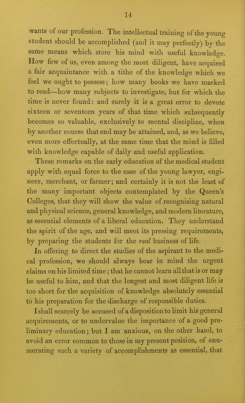 wants of our profession. The intellectual training of the young student should be accomplished (and it may perfectly) by the same means which store his mind with useful knowledo-e. How few of us, even among the most diligent, have acquired a fair acquaintance with a tithe of the knowledge which we feel we ought to possess; how many books we have marked to read—how many subjects to investigate, but for which the time is never found: and surely it is a great error to devote sixteen or seventeen years of that time which subsequently becomes so valuable, exclusively to mental discipline, when by another course that end may be attained, and, as we believe, even more effectually, at the same time that the mind is filled with knowledge capable of daily and useful application. These remarks on the early education of the medical student apply with equal force to the case of the young lawyer, engi- neer, merchant, or farmer; and certainly it is not the least of the many important objects contemplated by the Queen's Colleges, that they will show the value of recognising natural and physical science, general knowledge, and modern literature, as essential elements of a liberal education. They understand the spirit of the age, and will meet its pressing requirements, by preparing the students for the real business of life. In offering to direct the studies of the aspirant to the medi- cal profession, we should always bear in mind the urgent claims on his limited time; that he cannot learn all that is or may be useful to him, and that the longest and most diligent life is too short for the acquisition of knowledge absolutely essential to his preparation for the discharge of responsible duties. I shall scarcely be accused of a disposition to limit his general acquirements, or to undervalue the importance of a good pre- liminary education; but I am anxious, on the other hand, to avoid an error common to those in my present position, of enu- merating such a variety of accomplishments as essential, that