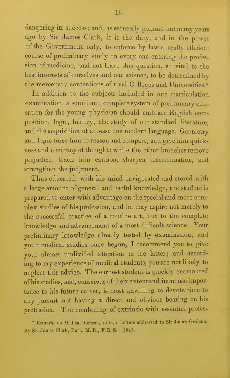 dangerlng its success; and, as earnestly pointed out many years ago by Sir James Clark, it is the duty, and in the power of the Government only, to enforce by law a really efficient course of preliminary study on every one entering the profes- sion of medicine, and not leave this question, so vital to the best interests of ourselves and our science, to be determined by the mercenary contentions of rival Colleges and Universities.* In addition to the subjects included in our matriculation examination, a sound and complete system of preliminary edu- cation for the young physician should embrace English com- position, logic, history, the study of our standard literature, and the acquisition of at least one modern language. Geometry and logic force him to reason and compare, and give him quick- ness and accuracy of thought; while the other branches remove prejudice, teach him caution, sharpen discrimination, and strengthen the judgment. Thus educated, with his mind invigorated and stored with a large amount of general and viseful knowledge, the student is prepared to enter with advantage on the special and more com- plex studies of his profession, and he may aspire not merely to the successful practice of a routine art, but to the complete knowledfire and advancement of a most difficult science. Your preliminary knowledge already tested by examination, and your medical studies once begun, I recommend you to give your almost undivided attention to the latter; and accord- ing to my experience of medical students, you are not likely to neglect this advice. The earnest student is quickly enamoured of his studies, and, conscious of their extent and immense impor- tance to his future career, is most unwilling to devote time to any pursuit not having a direct and obvious bearing on his profession. The combining of extrinsic with essential profes- * Remarks on Medical Reform, in two Letters addressed to Sir James Graham. By Sir James Clark, Bart., M. D., F. R. S. 1843.