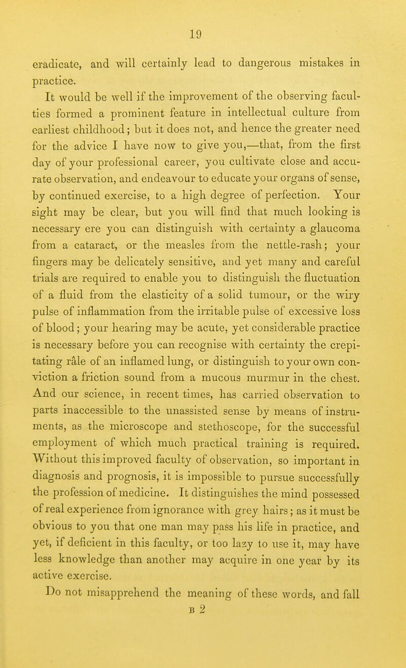 eradicate, and will certainly lead to dangerous mistakes in practice. It would be well if the improvement of the observing facul- ties formed a prominent feature in intellectual culture from earliest childhood; but it does not, and hence the greater need for the advice I have now to give you,—that, from the first day of your professional career, you cultivate close and accu- rate observation, and endeavour to educate your organs of sense, by continued exercise, to a high degree of perfection. Your sight may be clear, but you will find that much looking is necessary ere you can distinguish with certainty a glaucoma from a cataract, or the measles from the nettle-rash; your fingers may be delicately sensitive, and yet many and careful trials are required to enable you to distinguish the fluctuation of a fluid from the elasticity of a solid tumour, or the wiry pulse of inflammation from the irritable pulse of excessive loss of blood; your hearing may be acute, yet considerable practice is necessary before you can recognise with certainty the crepi- tating rale of an inflamed lung, or distinguish to your own con- viction a friction sound from a mucous murmur in the chest. And our science, in recent times, has carried observation to parts inaccessible to the unassisted sense by means of instru- ments, as the microscope and stethoscope, for the successful employment of which much practical training is required. Without this improved faculty of observation, so important in diagnosis and prognosis, it is impossible to pursue successfully the profession of medicine. It distinguishes the mind possessed of real experience from ignorance with grey hairs; as it must be obvious to you that one man may pass his life in practice, and yet, if deficient in this faculty, or too lazy to use it, may have less knowledge than another may acquire in one year by its active exercise. Do not misapprehend the meaning of these words, and fall B 2