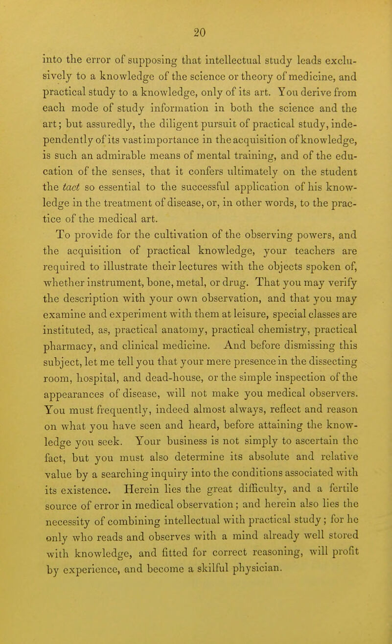 into the error of supposing that intellectual study leads exclu- sively to a knowledge of the science or theory of medicine, and practical study to a knowledge, only of its art. You derive from each mode of study information in both the science and the art; but assuredly, the diligent pursuit of practical study, inde- pendently of its vastiraportauce in the acquisition of knowledge, is such an admirable means of mental training, and of the edu- cation of the senses, that it confers ultimately on the student the tact so essential to the successful application of his know- ledge in the treatment of disease, or, in other words, to the prac- tice of the medical art. To provide for the cultivation of the observing powers, and the acquisition of practical knowledge, your teachers are required to illustrate their lectures with the objects spoken of, whether instrument, bone, metal, or drug. That you may verify the description with your own observation, and that you may examine and experiment with them at leisure, sj^ecial classes are instituted, as, practical anatomy, practical chemistry, practical pharmacy, and clinical medicine. And before dismissing this subject, let me tell you that your mere presence in the dissecting room, hospital, and dead-house, or the simple inspection of the appearances of disease, will not make you medical observers. You must frequently, indeed almost always, reflect and reason on what you have seen and heard, before attaining the know- ledge you seek. Your business is not simply to ascertain the fact, but you must also determine its absolute and relative value by a searching inquiry into the conditions associated with its existence. Herein lies the great difficulty, and a fertile source of error in medical observation; and herein also lies the necessity of combining intellectual with practical study; for he only who reads and observes with a mind already well stored with knowledge, and fitted for correct reasoning, will profit by experience, and become a skilful physician.