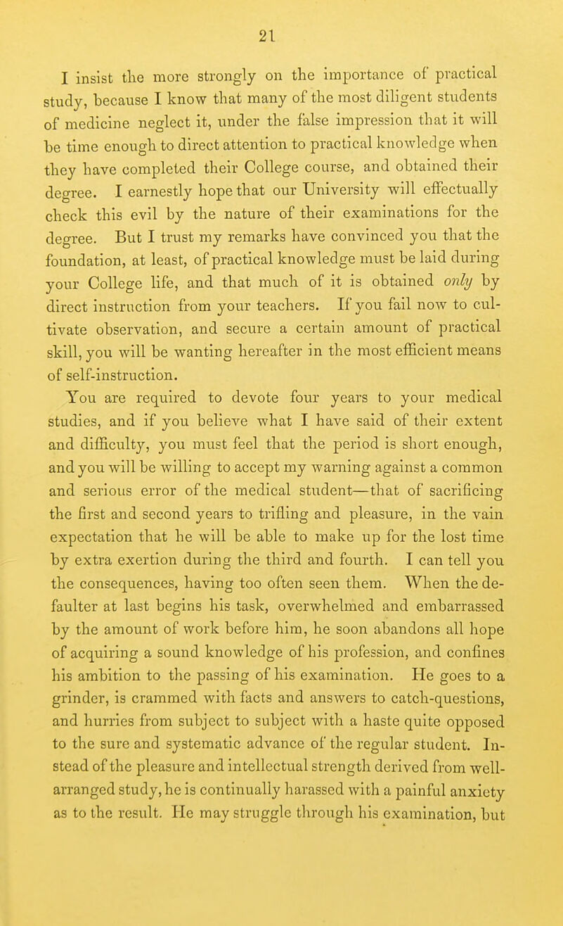 I insist the more strongly on the importance of practical study, because I know that many of the most diligent students of medicine neglect it, under the false impression that it will be time enough to direct attention to practical knowledge when they have completed their College course, and obtained their degree. I earnestly hope that our University will effectually check this evil by the nature of their examinations for the degree. But I trust my remarks have convinced you that the foundation, at least, of practical knowledge must be laid during your College life, and that much of it is obtained only by direct instruction from your teachers. If you fail now to cul- tivate observation, and secure a certain amount of practical skill, you will be wanting hereafter in the most efficient means of self-instruction. You are required to devote four years to your medical studies, and if you believe what I have said of their extent and difficulty, you must feel that the period is short enough, and you will be willing to accept my warning against a common and serious error of the medical student—that of sacrificing the first and second years to trifling and pleasure, in the vain expectation that he will be able to make up for the lost time by extra exertion during the third and fourth. I can tell you the consequences, having too often seen them. When the de- faulter at last begins his task, overwhelmed and embarrassed by the amount of work before him, he soon abandons all hope of acquiring a sound knowledge of his profession, and confines his ambition to the passing of his examination. He goes to a grinder, is crammed with facts and answers to catch-questions, and hurries from subject to subject with a haste quite opposed to the sure and systematic advance of the regular student. In- stead of the pleasure and intellectual strength derived from well- arranged study, he is continually harassed with a painful anxiety as to the result. He may struggle through his examination, but