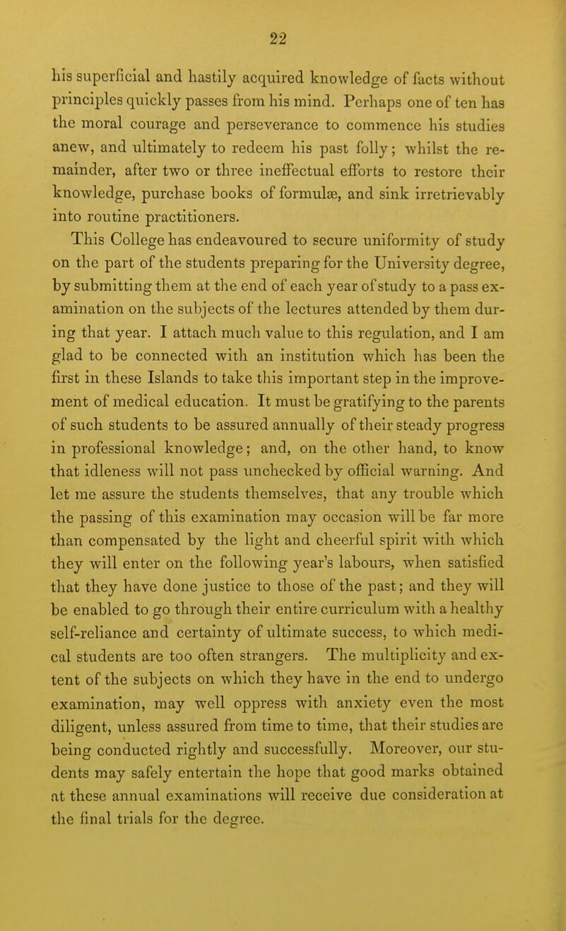 his superficial and hastily acquired knowledge of facts without principles quickly passes from his mind. Perhaps one of ten has the moral courage and perseverance to commence his studies anew, and ultimately to redeem his past folly; whilst the re- mainder, after two or three ineffectual efforts to restore their knowledge, purchase books of formulae, and sink irretrievably into routine practitioners. This College has endeavoured to secure uniformity of study on the part of the students preparing for the University degree, by submitting them at the end of each year of study to a pass ex- amination on the subjects of the lectures attended by them dur- ing that year. I attach much value to this regulation, and I am glad to be connected with an institution which has been the first in these Islands to take this important step in the improve- ment of medical education. It must be gratifying to the parents of such students to be assured annually of their steady progress in professional knowledge; and, on the other hand, to know that idleness will not pass imchecked by official warning. And let me assure the students themselves, that any trouble which the passing of this examination may occasion will be far more than compensated by the light and cheerful spirit with which they will enter on the following year's labours, when satisfied that they have done justice to those of the past; and they will be enabled to go through their entire curriculum with a healthy self-reliance and certainty of ultimate success, to which medi- cal students are too often strangers. The multiplicity and ex- tent of the subjects on which they have in the end to undergo examination, may well oppress with anxiety even the most diligent, unless assured from time to time, that their studies are being conducted rightly and successfully. Moreover, our stu- dents may safely entertain the hope that good marks obtained at these annual examinations will receive due consideration at the final trials for the degree.