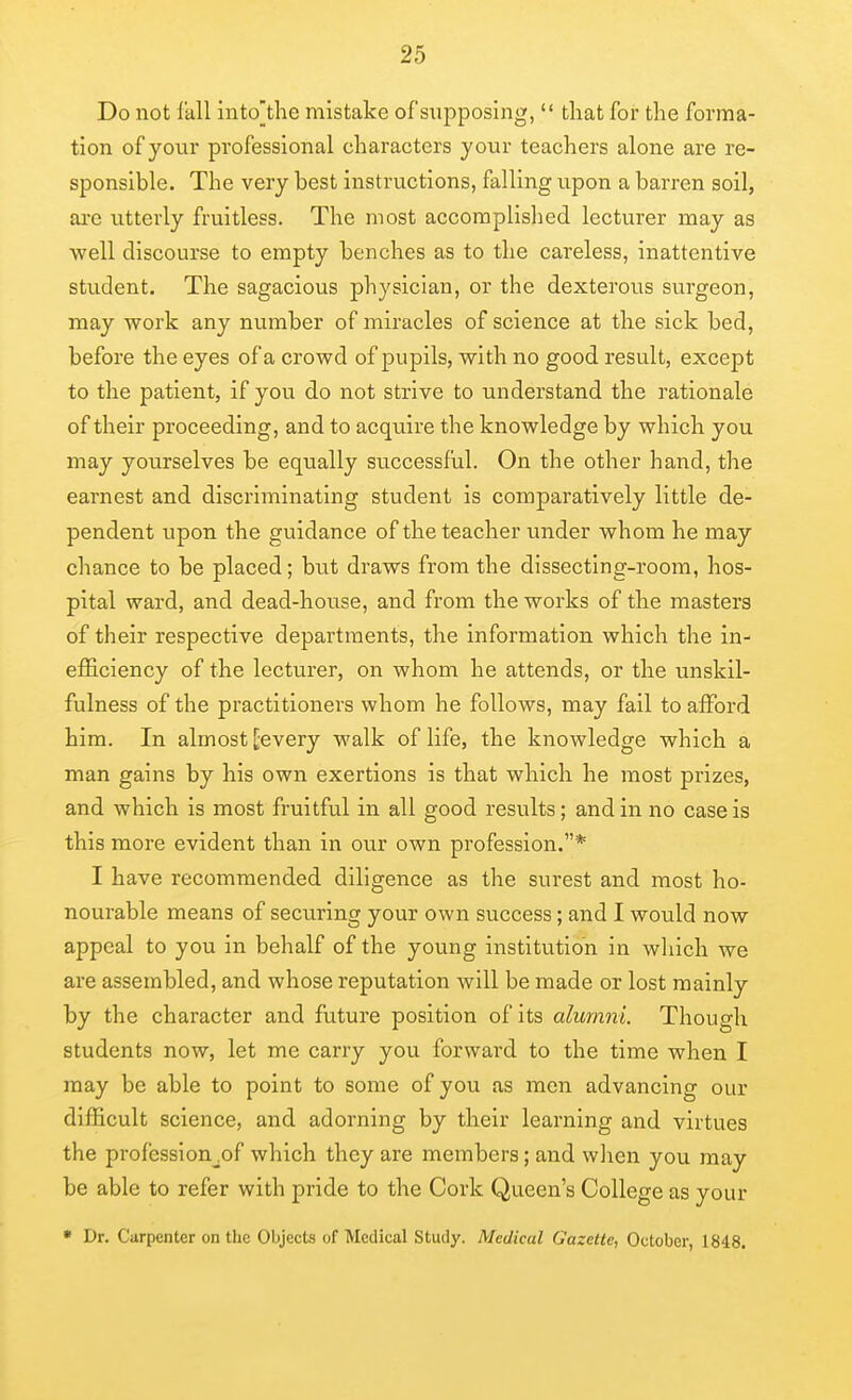 Do not Ikll into'the mistake of sujoposing,  that for the forma- tion of your professional characters your teachers alone are re- sponsible. The very best instructions, falling upon a barren soil, ai-c utterly fruitless. The most accomplished lecturer may as well discourse to empty benches as to the careless, inattentive student. The sagacious physician, or the dexterous surgeon, may work any number of miracles of science at the sick bed, before the eyes of a crowd of pupils, with no good result, except to the patient, if you do not strive to understand the rationale of their proceeding, and to acquire the knowledge by which you may yourselves be equally successful. On the other hand, the earnest and discriminating student is comparatively little de- pendent upon the guidance of the teacher under whom he may chance to be placed; but draws from the dissecting-room, hos- pital ward, and dead-house, and from the works of the masters of their respective departments, the information which the in- efficiency of the lecturer, on whom he attends, or the unskil- fulness of the practitioners whom he follows, may fail to affiard him. In almost ^every walk of life, the knowledge which a man gains by his own exertions is that which he most prizes, and which is most fruitful in all good results; and in no case is this more evident than in our own profession.* I have recommended diligence as the surest and most ho- nourable means of securing your own success; and I would now appeal to you in behalf of the young institution in which we are assembled, and whose reputation will be made or lost mainly by the character and fviture position of its alumni. Though students now, let me carry you forward to the time when I may be able to point to some of you as men advancing our difficult science, and adorning by their learning and virtues the profession^of which they are members; and wlien you may be able to refer with pride to the Cork Queen's College as your * Dr. Carpenter on the Objects of Medical Study. Medical Gazette, October, 1848.