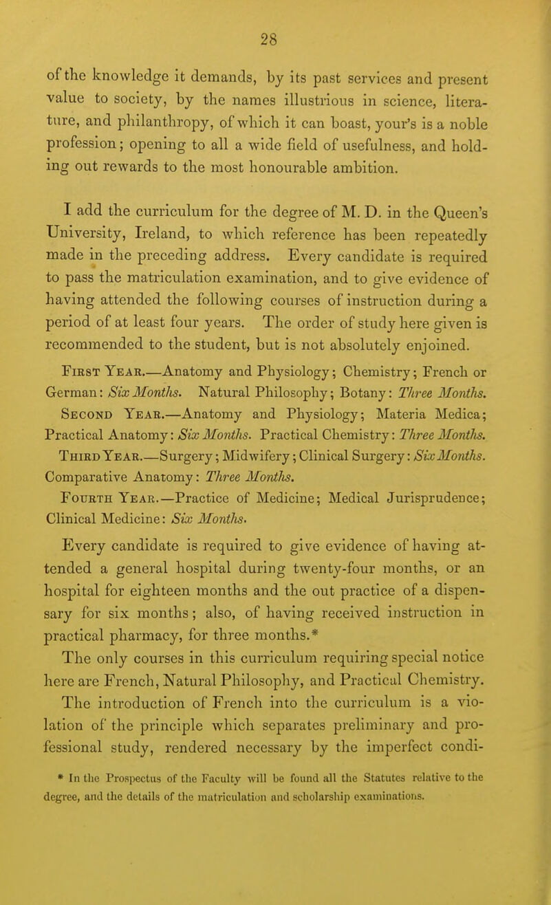 of the knowledge it demands, by its past services and present value to society, by the names illustrious in science, litera- ture, and philanthropy, of which it can boast, your's is a noble profession; opening to all a wide field of usefulness, and hold- ing out rewards to the most honourable ambition. I add the curriculum for the degree of M. D. in the Queen's University, Ireland, to which reference has been repeatedly made in the preceding address. Every candidate is required to pass the matriculation examination, and to give evidence of having attended the following courses of instruction during a period of at least four years. The order of study here given is recommended to the student, but is not absolutely enjoined. First Year.—Anatomy and Physiology; Chemistry; French or German: Six Montlis. Natural Philosophy; Botany: Thi^ee Mordhs. Second Year.—Anatomy and Physiology; Materia Medica; Practical Anatomy: Six MoiUhs. Practical Chemistry: Three Montlis. Third Year.—Surgery; Midwifery; Clinical Surgery: SixMonths. Comparative Anatomy: Three Montlis. Fourth Year.—Practice of Medicine; Medical Jurisprudence; Clinical Medicine: Six Months. Every candidate is required to give evidence of having at- tended a general hospital during twenty-four months, or an hospital for eighteen months and the out practice of a dispen- sary for six months; also, of having received instruction in practical pharmacy, for three months.* The only courses in this curriculum requiring special notice here are French, Natural Philosophy, and Practical Chemistry. The introduction of French into the curriculum is a vio- lation of the principle which separates preliminary and pro- fessional study, rendered necessary by the imperfect condi- • In the Prospectus of the Faculty will be found all the Statutes relative to the degree, and the details of the matriculation and scholarship examinations.