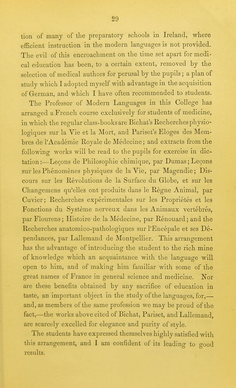 tion of many of the preparatory schools in Ireland, where efficient instruction in the modern languages is not provided. The evil of this encroachment on the time set apart for medi- cal education has been, to a certain extent, removed by the selection of medical authors for perusal by the pupils; a plan of study which I adopted myself with advantage in the acquisition of German, and which I have often recommended to students. The Professor of Modern Languages in this College has arranged a French course exclusively for students of medicine, in which the regular class-books are Bichat's Recherchesphysio- logiques sur la Vie et la Mort, and Pariset's Eloges des Mem- bres de 1'Academic Royale de Medecine; and extracts from the following works will be read to the pupils for exercise in dic- tation :—Legons de Philosophic chimique, par Dumas; Lemons sur les Phenomenes physiques de la Vie, par Magendie; Dis- cours sur les Revolutions de la Surface du Globe, et sur les Changemens qu'elles ont produits dans le Regne Animal, par Cuvier; Recherches experimentales sur les Proprietes et les Fonctions du Systeme nerveux dans les Animaux vertebres, par Flourens; Histoire de la Medecine, par Renouard; and the Recherches anatomico-pathologiques sur I'Encepale et ses De- pendances, par Lalleraand de Montpellier. This arrangement has the advantage of introducing the student to the rich mine of knowledge which an acquaintance with the language will open to him, and of making him familiar with some of the great names of France in general science and medicine. Nor are these benefits obtained by any sacrifice of education in taste, an important object in the study of the languages, for,— and, as members of the same profession we may be proud of the fact,—the works above cited of Bichat, Pariset, and Lallemand, are scarcely excelled for elegance and purity of style. The students have expressed themselves highly satisfied with this arrangement, and I am confident of its leading to good results.