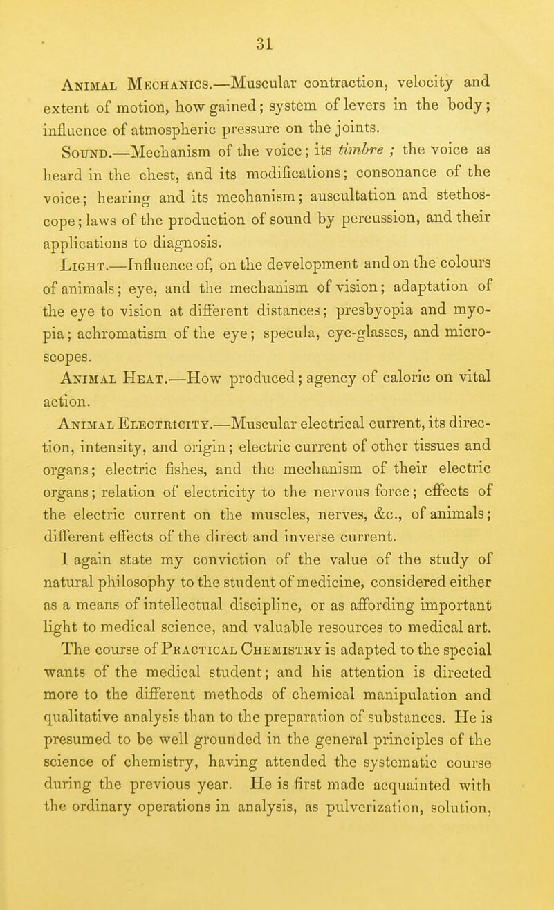 Animal Mechanics.—Muscular contraction, velocity and extent of motion, how gained; system of levers in the body; influence of atmosplieric pressure on the joints. Sound.—Mechanism of the voice; its timbre ; the voice as heard in the chest, and its modifications; consonance of the voice; hearing and its mechanism; auscultation and stethos- cope ; laws of the production of sound by percussion, and their applications to diagnosis. Light.—Influence of, on the development and on the colours of animals; eye, and the mechanism of vision; adaptation of the eye to vision at dlflferent distances; presbyopia and myo- pia ; achromatism of the eye; specula, eye-glasses, and micro- scopes. Animal Heat.—How produced; agency of caloric on vital action. Animal Electricity.—Muscular electrical current, its direc- tion, intensity, and origin; electric current of other tissues and organs; electric fishes, and the mechanism of their electric organs; relation of electricity to the nervous force; effects of the electric current on the muscles, nerves, &c., of animals; different effects of the direct and inverse current. 1 again state my conviction of the value of the study of natural philosophy to the student of medicine, considered either as a means of intellectual discipline, or as affording important light to medical science, and valuable resources to medical art. The course of Practical Chemistry is adapted to the special wants of the medical student; and his attention is directed more to the different methods of chemical manipulation and qualitative analysis than to the preparation of substances. He is presumed to be well grounded in the general principles of the science of chemistry, having attended the systematic course during the previous year. He is first made acquainted with the ordinary operations in analysis, as pulverization, solution,