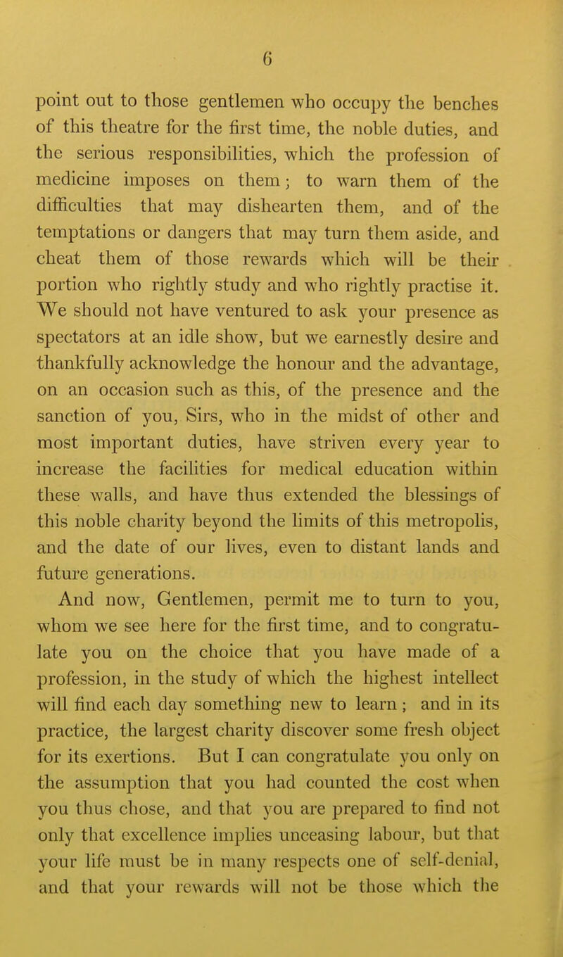 point out to those gentlemen who occupy the benches of this theatre for the first time, the noble duties, and the serious responsibilities, which the profession of medicine imposes on them; to warn them of the difficulties that may dishearten them, and of the temptations or dangers that may turn them aside, and cheat them of those rewards which will be their portion who rightly study and who rightly practise it. We should not have ventured to ask your presence as spectators at an idle show, but we earnestly desire and thankfully acknowledge the honour and the advantage, on an occasion such as this, of the presence and the sanction of you. Sirs, who in the midst of other and most important duties, have striven every year to increase the facilities for medical education within these walls, and have thus extended the blessings of this noble charity beyond the limits of this metropolis, and the date of our lives, even to distant lands and fiiture generations. And now. Gentlemen, permit me to turn to you, whom we see here for the first time, and to congratu- late you on the choice that you have made of a profession, in the study of which the highest intellect will find each day something new to learn; and in its practice, the largest charity discover some fresh object for its exertions. But I can congratulate you only on the assumption that you had counted the cost when you thus chose, and that you are prepared to find not only that excellence implies unceasing labour, but that your life must be in many respects one of self-denial, and that your rewards will not be those which tlie
