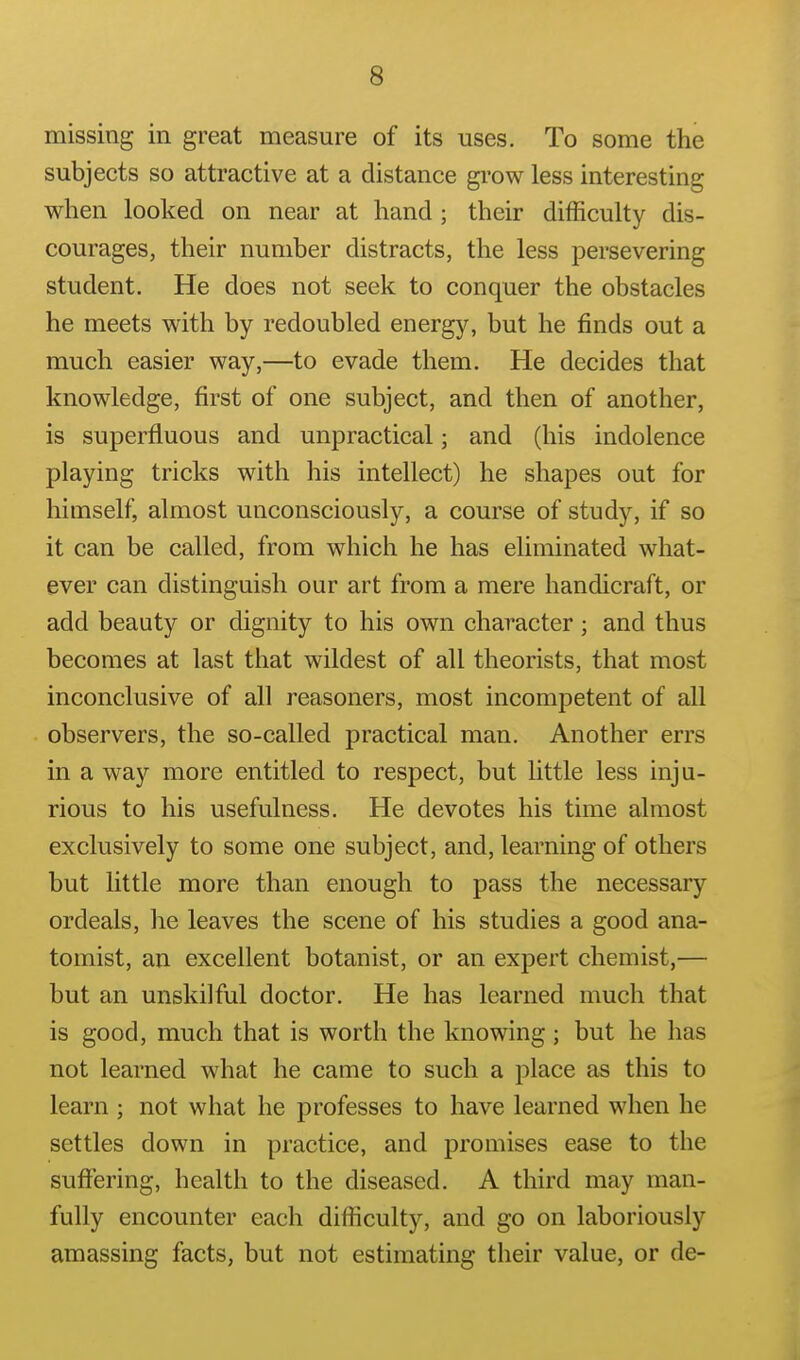 missing in great measure of its uses. To some the subjects so attractive at a distance gi'ow less interesting when looked on near at hand; their difficulty dis- courages, their number distracts, the less persevering student. He does not seek to conquer the obstacles he meets with by redoubled energy, but he finds out a much easier way,—to evade them. He decides that knowledge, first of one subject, and then of another, is superfluous and unpractical; and (his indolence playing tricks with his intellect) he shapes out for himself, almost unconsciously, a course of study, if so it can be called, from which he has eliminated what- ever can distinguish our art from a mere handicraft, or add beauty or dignity to his own character; and thus becomes at last that wildest of all theorists, that most inconclusive of all reasoners, most incompetent of all observers, the so-called practical man. Another errs in a way more entitled to respect, but little less inju- rious to his usefulness. He devotes his time almost exclusively to some one subject, and, learning of others but Uttle more than enough to pass the necessary ordeals, he leaves the scene of his studies a good ana- tomist, an excellent botanist, or an expert chemist,— but an unskilful doctor. He has learned much that is good, much that is worth the knowing; but he has not learned what he came to such a place as this to learn ; not what he professes to have learned when he settles down in practice, and promises ease to the suffering, health to the diseased. A third may man- fully encounter each difficulty, and go on laboriously amassing facts, but not estimating their value, or de-