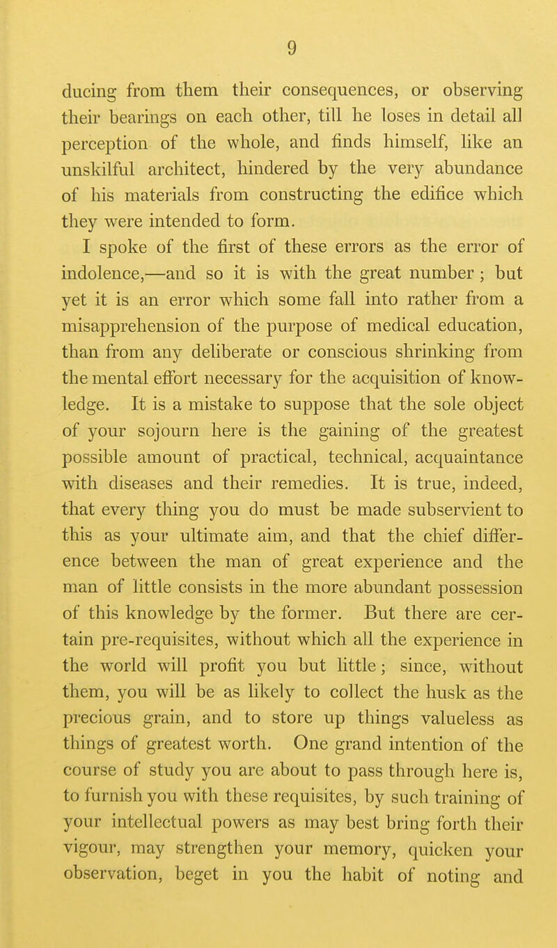 ducing from them their consequences, or observing their bearings on each other, till he loses in detail all perception of the whole, and finds himself, like an unskilful architect, hindered by the very abundance of his materials from constructing the edifice which they were intended to form. I spoke of the first of these errors as the error of indolence,—and so it is with the great number ; but yet it is an error which some fall into rather from a misapprehension of the purpose of medical education, than from any deliberate or conscious shrinking from the mental effort necessary for the acquisition of know- ledge. It is a mistake to suppose that the sole object of your sojourn here is the gaining of the greatest possible amount of practical, technical, acquaintance with diseases and their remedies. It is true, indeed, that every thing you do must be made subservient to this as your ultimate aim, and that the chief differ- ence between the man of great experience and the man of little consists in the more abundant possession of this knowledge by the former. But there are cer- tain pre-requisites, without which all the experience in the world will profit you but little; since, without them, you will be as likely to collect the husk as the precious grain, and to store up things valueless as things of greatest worth. One grand intention of the course of study you are about to pass through here is, to furnish you with these requisites, by such training of your intellectual powers as may best bring forth their vigour, may strengthen your memory, quicken your observation, beget in you the habit of noting and