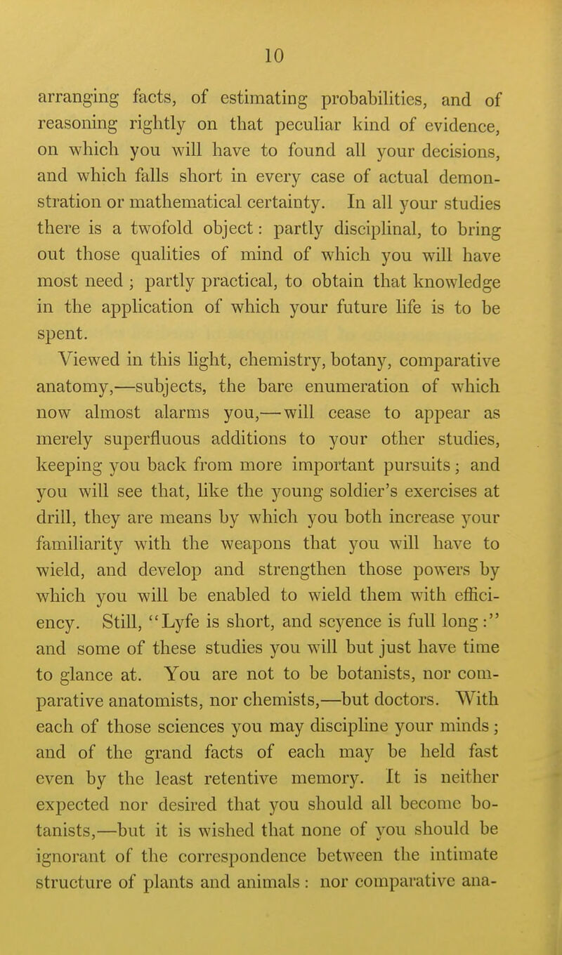 arranging facts, of estimating probabilities, and of reasoning rightly on that peculiar kind of evidence, on which you will have to found all your decisions, and which falls short in every case of actual demon- stration or mathematical certainty. In all your studies there is a twofold object: partly disciplinal, to bring out those qualities of mind of which you will have most need ; partly practical, to obtain that knowledge in the application of which your future life is to be spent. Viewed in this light, chemistry, botany, comparative anatomy,—subjects, the bare enumeration of which now almost alarms you,— will cease to appear as merely superfluous additions to your other studies, keeping you back from more important pursuits; and you will see that, like the young soldier's exercises at drill, they are means by which you both increase your familiarity with the weapons that you will have to wield, and develop and strengthen those powers by which you will be enabled to wield them with effici- ency. Still, Lyfe is short, and scyence is full long: and some of these studies you will but just have time to glance at. You are not to be botanists, nor com- parative anatomists, nor chemists,—but doctors. With each of those sciences you may discipHne your minds; and of the grand facts of each may be held fast even by the least retentive memory. It is neither expected nor desired that you should all become bo- tanists,—but it is wished that none of vou should be ignorant of the correspondence between the intimate structure of plants and animals : nor comparative ana-