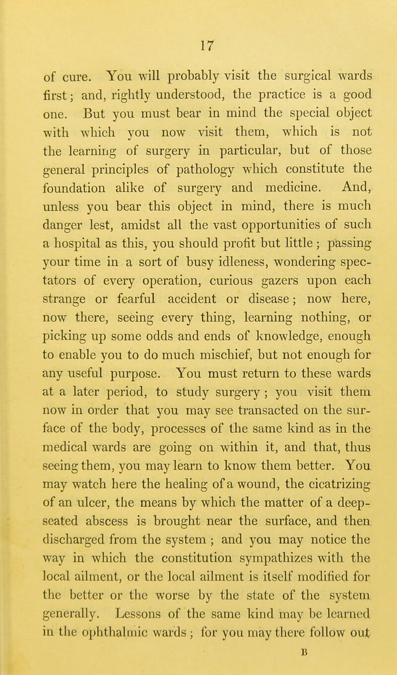 of cure. You will probably visit the surgical wards first; and, rightly understood, the practice is a good one. But you must bear in mind the special object with which vou now visit them, which is not the learning of surgery in particular, but of those general principles of pathology which constitute the foundation alike of surgery and medicine. And, unless you bear this object in mind, there is much danger lest, amidst all the vast opportunities of such a hospital as this, you should profit but little ; passing your time in a sort of busy idleness, wondering spec- tators of every operation, curious gazers upon each strange or fearful accident or disease; now here, now there, seeing every thing, learning nothing, or picking up some odds and ends of knowledge, enough to enable you to do much mischief, but not enough for any useful purpose. You must return to these wards at a later period, to study surgery ; you visit them now in order that you may see transacted on the sur- face of the body, processes of the same kind as in the medical wards are going on within it, and that, thus seeing them, you may learn to know them better. You may watch here the healing of a wound, the cicatrizing of an ulcer, the means by which the matter of a deep- seated abscess is brought near the surface, and then discharged from the system ; and you may notice the way in which the constitution sympathizes with the local ailment, or the local ailment is itself modified for the better or the worse by the state of the system generally. Lessons of the same kind may be learned in the ophthalmic wards ; for you may there follow out B