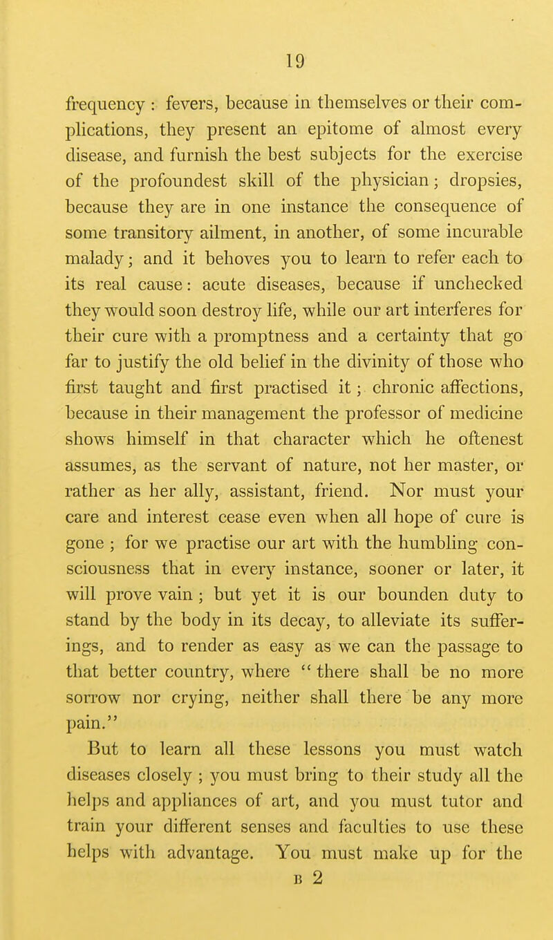 frequency : fevers, because in themselves or their com- plications, they present an epitome of almost every disease, and furnish the best subjects for the exercise of the profoundest skill of the physician; dropsies, because they are in one instance the consequence of some transitory ailment, in another, of some incurable malady; and it behoves you to learn to refer each to its real cause: acute diseases, because if unchecked they would soon destroy life, while our art interferes for their cure with a promptness and a certainty that go far to justify the old belief in the divinity of those who first taught and first practised it; chronic affections, because in their management the professor of medicine shows himself in that character which he oftenest assumes, as the servant of nature, not her master, or rather as her ally, assistant, friend. Nor must your care and interest cease even when all hope of cure is gone ; for we practise our art with the humbling con- sciousness that in every instance, sooner or later, it will prove vain ; but yet it is our bounden duty to stand by the body in its decay, to alleviate its suffer- ings, and to render as easy as we can the passage to that better country, where  there shall be no more son'ow nor crying, neither shall there be any more pain. But to learn all these lessons you must watch diseases closely ; you must bring to their study all the helps and appliances of art, and you must tutor and train your different senses and faculties to use these helps with advantage. You must make up for the B 2