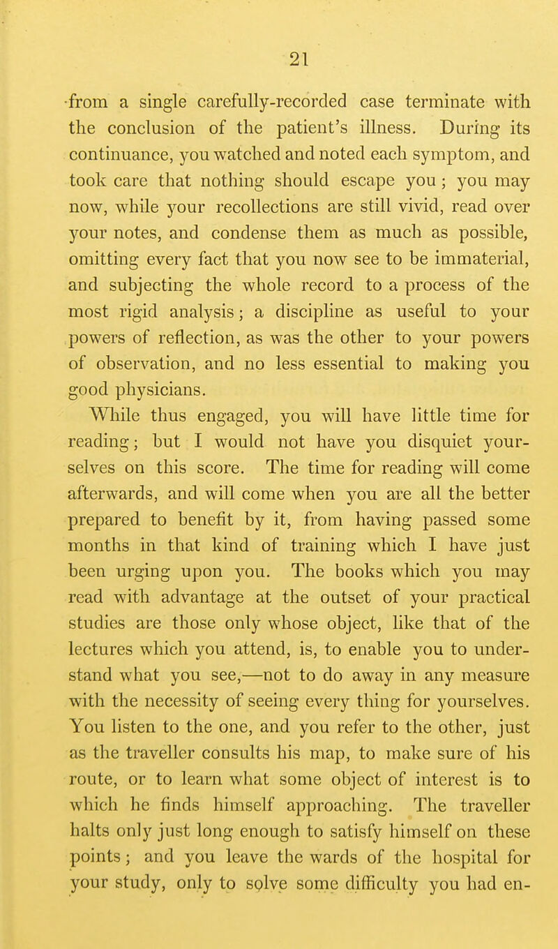 •from a single carefully-recorded case terminate with the conclusion of the patient's illness. During its continuance, you watched and noted each symptom, and took care that nothing should escape you; you may now, while your recollections are still vivid, read over your notes, and condense them as much as possible, omitting every fact that you now see to be immaterial, and subjecting the whole record to a process of the most rigid analysis; a discipline as useful to your powers of reflection, as was the other to your powers of observation, and no less essential to making you good physicians. Wliile thus engaged, you will have little time for reading; but I would not have you disquiet your- selves on this score. The time for reading will come afterwards, and will come when you are all the better prepared to benefit by it, from having passed some months in that kind of training which I have just been urging upon you. The books which you may read w^ith advantage at the outset of your practical studies are those only whose object, like that of the lectures which you attend, is, to enable you to under- stand what you see,—not to do away in any measure with the necessity of seeing every thing for yourselves. You listen to the one, and you refer to the other, just as the traveller consults his map, to make sure of his route, or to learn what some object of interest is to which he finds himself approaching. The traveller halts only just long enough to satisfy himself on these points; and you leave the wards of the hospital for your study, only to splve some difficulty you had en-