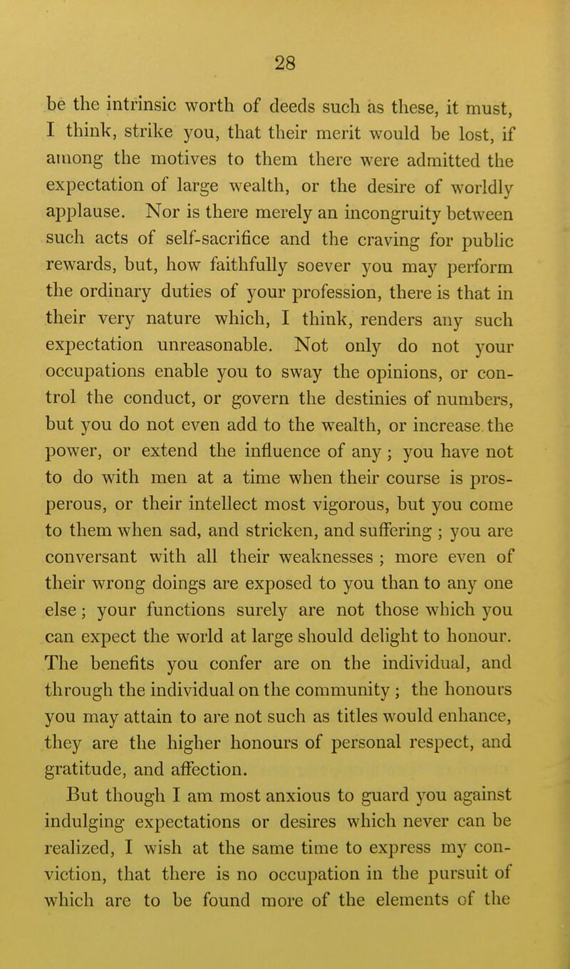 be the intrinsic worth of deeds such as these, it must, I think, strike you, that their merit would be lost, if among the motives to them there were admitted the expectation of large wealth, or the desire of worldly- applause. Nor is there merely an incongruity between such acts of self-sacrifice and the craving for public rewards, but, how faithfully soever you may perform the ordinary duties of your profession, there is that in their very nature which, I think, renders any such expectation unreasonable. Not only do not your occupations enable you to sway the opinions, or con- trol the conduct, or govern the destinies of numbers, but you do not even add to the wealth, or increase the power, or extend the influence of any ; you have not to do with men at a time when their course is pros- perous, or their intellect most vigorous, but you come to them when sad, and stricken, and suffering ; you are conversant with all their weaknesses ; more even of their wrong doings are exposed to you than to any one else; your functions surely are not those which you can expect the world at large should delight to honour. The benefits you confer are on the individual, and through the individual on the community ; the honours you may attain to are not such as titles would enhance, they are the higher honours of personal respect, and gratitude, and affection. But though I am most anxious to guard you against indulging expectations or desires which never can be realized, I wish at the same time to express my con- viction, that there is no occupation in the pursuit of which are to be found more of the elements of the