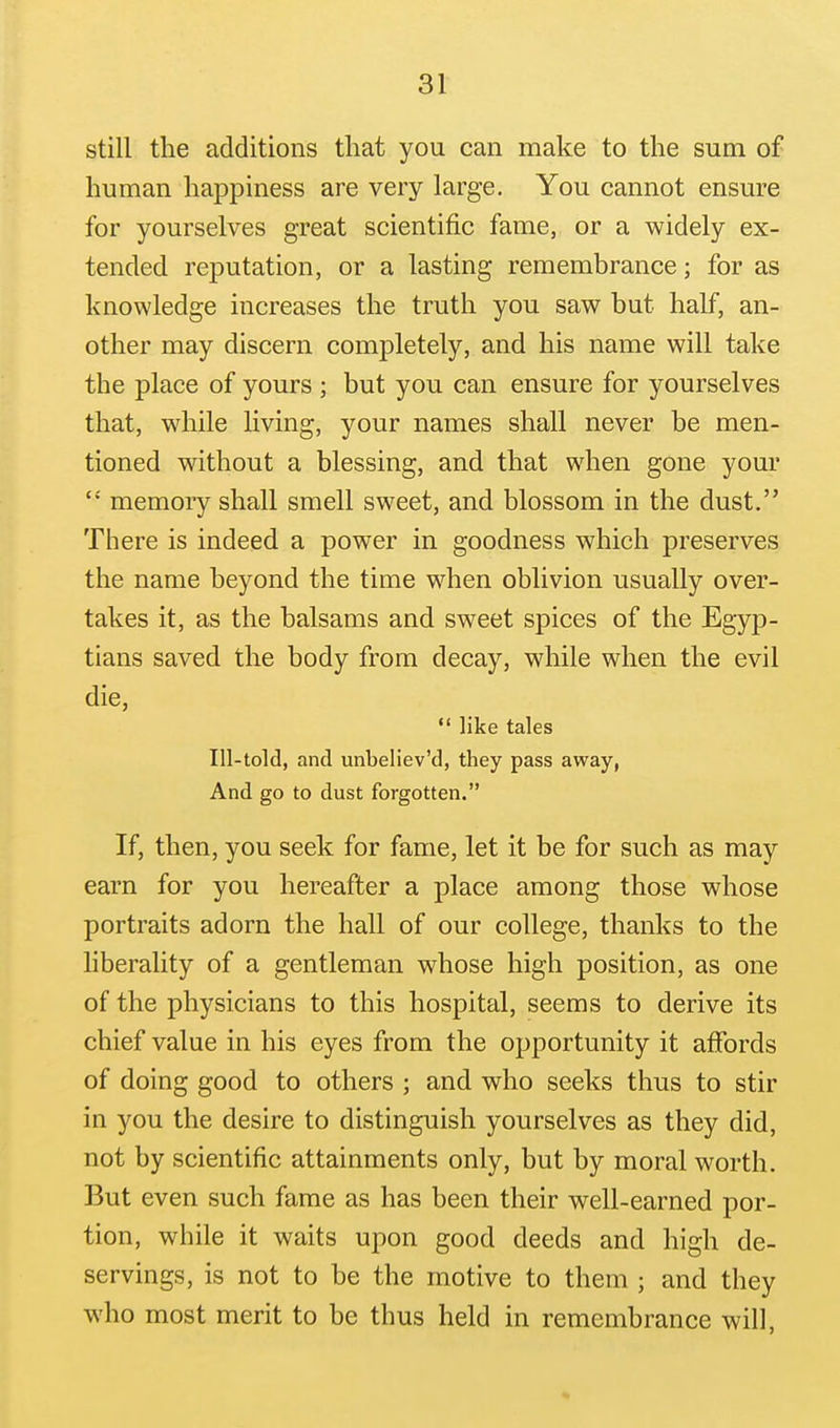 still the additions that you can make to the sum of human happiness are very large. You cannot ensure for yourselves great scientific fame, or a widely ex- tended reputation, or a lasting remembrance; for as knowledge increases the truth you saw but half, an- other may discern completely, and his name will take the place of yours ; but you can ensure for yourselves that, while living, your names shall never be men- tioned without a blessing, and that when gone your memory shall smell sweet, and blossom in the dust. There is indeed a power in goodness which preserves the name beyond the time when oblivion usually over- takes it, as the balsams and sweet spices of the Egyp- tians saved the body from decay, while when the evil die,  like tales Ill-told, and unbeliev'd, they pass away, And go to dust forgotten. If, then, you seek for fame, let it be for such as may earn for you hereafter a place among those whose portraits adorn the hall of our college, thanks to the liberality of a gentleman whose high position, as one of the physicians to this hospital, seems to derive its chief value in his eyes from the opportunity it affords of doing good to others ; and who seeks thus to stir in you the desire to distinguish yourselves as they did, not by scientific attainments only, but by moral worth. But even such fame as has been their well-earned por- tion, while it waits upon good deeds and high de- servings, is not to be the motive to them ; and they who most merit to be thus held in remembrance will.