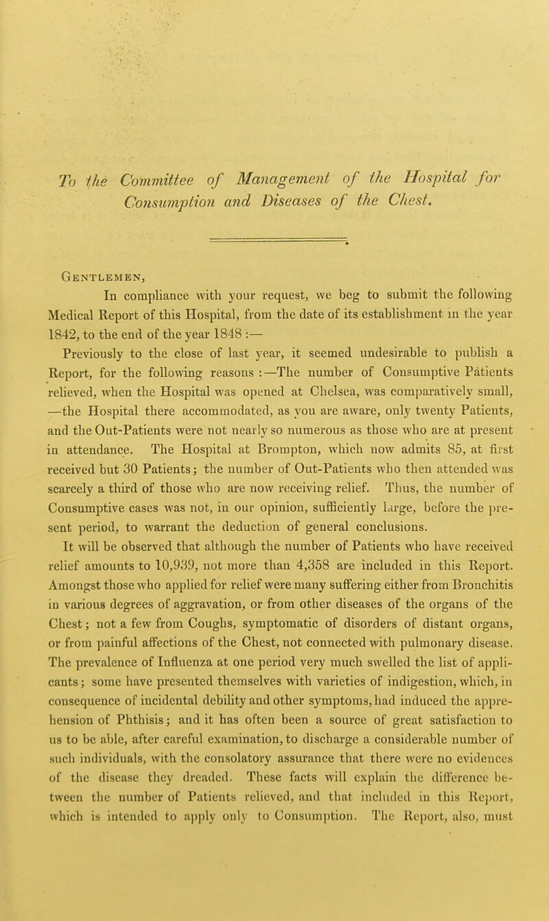 To the Committee of Management of the Hospital for Cojisumption and Diseases of the Chest. Gentlemen, In compliance with your request, we beg to submit the following Medical Report of this Hospital, from the date of its establishment in the year 1842, to the end of the year 1848 :— Previously to the close of last year, it seemed undesirable to publish a Report, for the following reasons :—The number of Consumptive Patients relieved, when the Hospital was opened at Chelsea, was comparatively small, —the Hospital there accommodated, as you are aware, only twenty Patients, and the Out-Patients were not nearly so numerous as those who are at present in attendance. The Hospital at Brompton, which now admits 85, at first received but 30 Patients j the number of Out-Patients who then attended was scarcely a third of those who are now receiving relief. Thus, the number of Consumptive cases was not, in our opinion, sufficiently large, before the pre- sent period, to warrant the deduction of general conclusions. It will be observed that although the number of Patients who have received relief amounts to 10,939, not more than 4,358 are included in this Report. Amongst those who applied for relief were many suffering either from Bronchitis in various degrees of aggravation, or from other diseases of the organs of the Chest; not a few from Coughs, symptomatic of disorders of distant organs, or from painful affections of the Chest, not connected with pulmonary disease. The prevalence of Influenza at one period very much swelled the list of appli- cants ; some have presented themselves with varieties of indigestion, which, in consequence of incidental debility and other symptoms, had induced the appre- hension of Phthisis; and it has often been a source of great satisfaction to us to be able, after careful examination, to discharge a considerable number of such individuals, with the consolatory assurance that there were no evidences of the disease they dreaded. These facts will explain the difference be- tween the number of Patients relieved, and that included in this Report, which is intended to a])ply only to Consumption. The Report, also, must