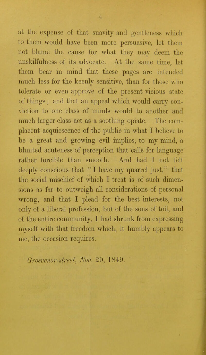 4- at the expense of that suavity and gentleness wliicli to them would have been more persuasive, let thein not blame the cause for what they may deem the miskilfidness of its advocate. At the same time, let them bear in mind that these pages are intended much less for the keenly sensitive, than for those who tolerate or even approve of the present vicious state of things ; and that an appeal which would carry con- viction to one class of minds would to another and much larger class act as a soothing opiate. The com- placent acquiescence of the public in what I believe to be a great and growing evil implies, to my mind, a blunted acuteness of perception that calls for language rather forcible than smooth. And had I not felt deeply conscious that  I have my quarrel just, that the social mischief of which I treat is of such dimen- sions as far to outweigh all considerations of personal wrong, and that I plead for the best interests, not only of a liberal profession, but of the sons of toil, and of the entire community, I had shrunk from expressing myself with that freedom which, it humbly appears to me, the occasion requires. Grosvenor-dreet, Nov. 20, 1849.