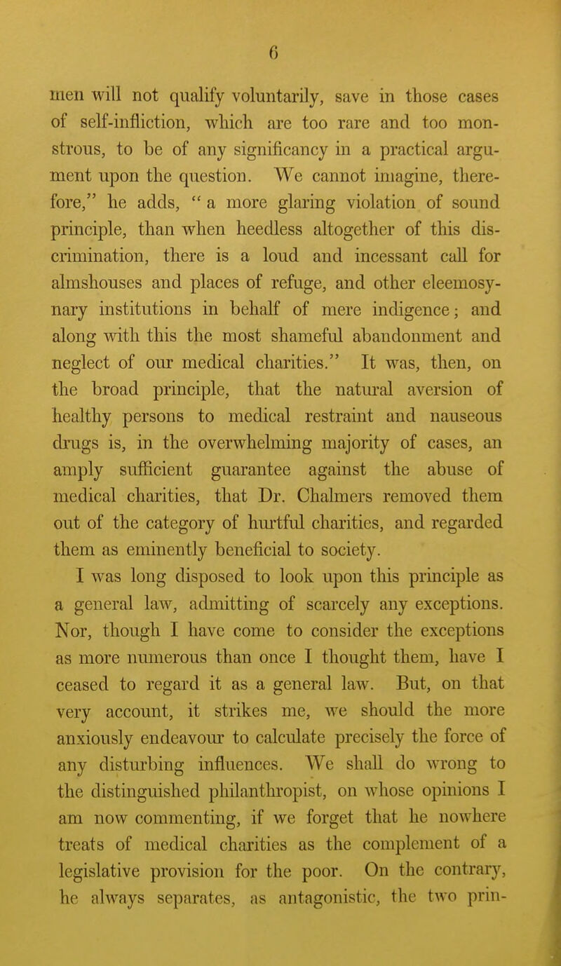 men will not qualify voluntarily, save in those cases of self-infliction, which are too rare and too mon- strous, to be of any significancy in a practical argu- ment upon the question. We cannot imagine, there- fore, he adds,  a more glaring violation of sound principle, than when heedless altogether of this dis- crimination, there is a loud and incessant call for almshouses and places of refuge, and other eleemosy- nary institutions in behalf of mere indigence; and along with this the most shameful abandonment and neglect of our medical charities. It was, then, on the broad principle, that the natural aversion of healthy persons to medical restraint and nauseous drugs is, in the overwhelming majority of cases, an amply sufficient guarantee against the abuse of medical charities, that Dr. Chalmers removed them out of the category of hurtful charities, and regarded them as eminently beneficial to society. I was long disposed to look upon this principle as a general law, admitting of scarcely any exceptions. Nor, though I have come to consider the exceptions as more numerous than once I thought them, have I ceased to regard it as a general law. But, on that very account, it strikes me, we should the more anxiously endeavour to calculate precisely the force of any disturbing influences. We shall do wrong to the distinguished philanthropist, on whose opinions I am now commenting, if we forget that he nowhere treats of medical charities as the complement of a legislative provision for the poor. On the contrary, he always separates, as antagonistic, the two prin-