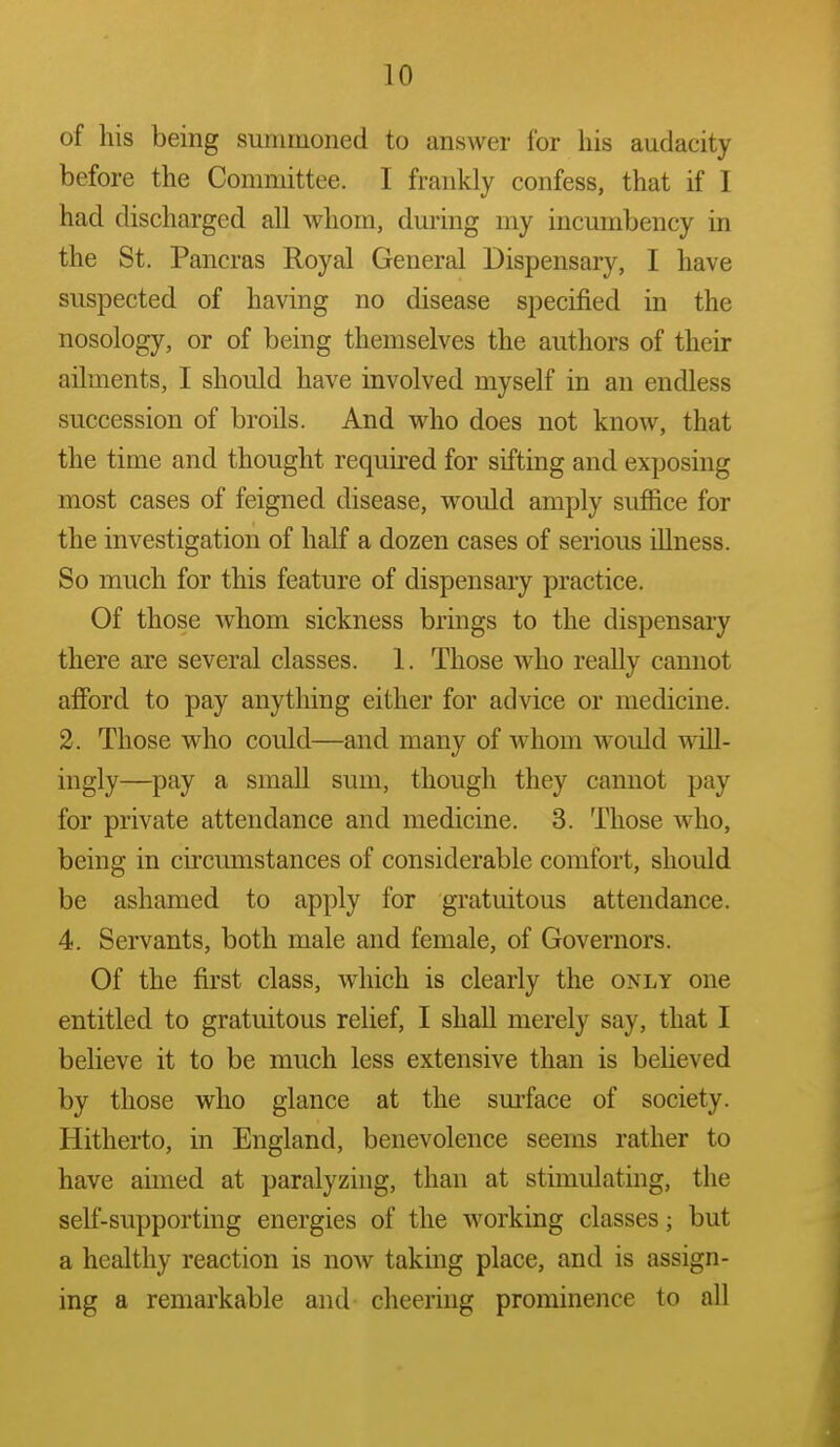 of his being summoned to answer for his audacity before the Committee. I frankly confess, that if I had discharged all whom, during my incumbency in the St. Pancras Royal General Dispensary, I have suspected of having no disease specified in the nosology, or of being themselves the authors of their ailments, I should have involved myself in an endless succession of broils. And who does not know, that the time and thought required for sifting and exposing most cases of feigned disease, would amply suffice for the investigation of half a dozen cases of serious illness. So much for this feature of dispensary practice. Of those whom sickness brings to the dispensary there are several classes. 1. Those who really cannot afford to pay anytliing either for advice or medicine. 2. Those who could—and many of whom would will- ingly—pay a small sum, though they cannot pay for private attendance and medicine. 3. Those who, being in circumstances of considerable comfort, should be ashamed to apply for gratuitous attendance. 4. Servants, both male and female, of Governors. Of the first class, which is clearly the only one entitled to gratuitous relief, I shall merely say, that I believe it to be much less extensive than is believed by those who glance at the surface of society. Hitherto, in England, benevolence seems rather to have aimed at paralyzing, than at stimulating, the self-supporting energies of the working classes; but a healthy reaction is now taking place, and is assign- ing a remarkable and cheering prominence to all