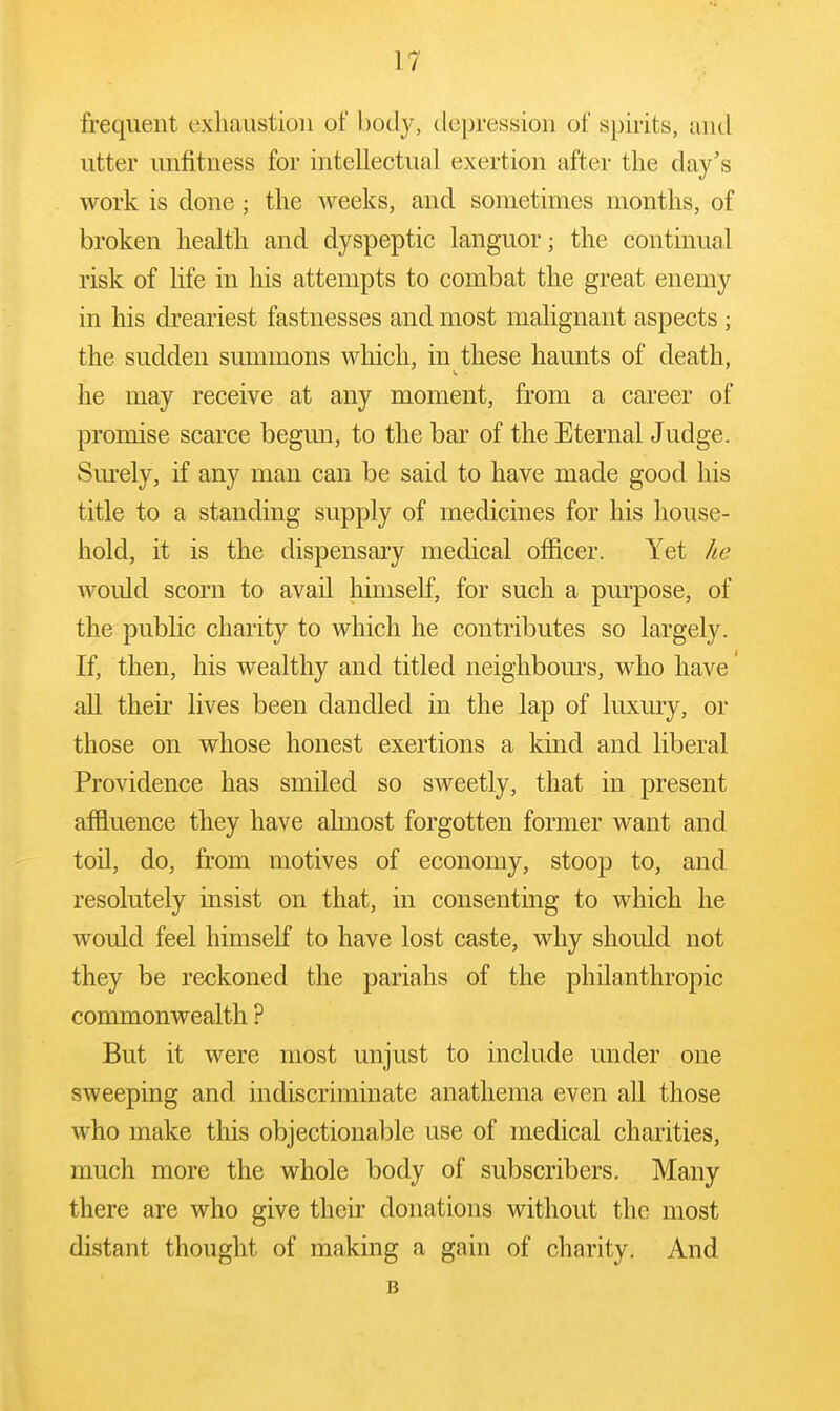 frequent exhaustion of body, depression of spirits, and utter unfitness for intellectual exertion after the day's work is done ; the weeks, and sometimes months, of broken health and dyspeptic languor; the continual risk of life in his attempts to combat the great enemy in his dreariest fastnesses and most malignant aspects ; the sudden summons which, in these haunts of death, he may receive at any moment, from a career of promise scarce begun, to the bar of the Eternal Judge. Sm'ely, if any man can be said to have made good his title to a standing supply of medicines for his house- hold, it is the dispensary medical officer. Yet he would scorn to avail himself, for such a purpose, of the public charity to which he contributes so largely. If, then, his wealthy and titled neighbom's, who have all their lives been dandled in the lap of luxury, or those on whose honest exertions a kind and liberal Providence has smiled so sweetly, that in present affluence they have ahnost forgotten former want and toil, do, from motives of economy, stoop to, and resolutely insist on that, in consenting to which he would feel himself to have lost caste, why should not they be reckoned the pariahs of the philanthropic commonwealth ? But it were most unjust to include under one sweeping and indiscriminate anathema even all those who make this objectionable use of medical charities, much more the whole body of subscribers. Many there are who give their donations without the most distant thought of making a gain of charity. And B