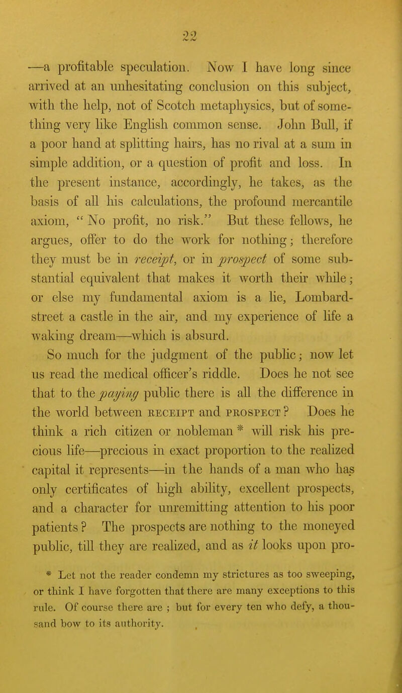 —a profitable speculation. Now I have long since arrived at an unhesitating conclusion on this subject, with the help, not of Scotch metaphysics, but of some- thing very like English common sense. John Bull, if a poor hand at splitting hau's, has no rival at a smn in simple addition, or a question of profit and loss. In the present instance, accordingly, he takes, as the basis of all his calculations, the profomid mercantile axiom,  No profit, no risk. But these feUows, he argues, offer to do the work for nothing; therefore they nmst be in receipt, or in jjrosjject of some sub- stantial equivalent that makes it worth their while; or else my fundamental axiom is a he, Lombard- street a castle in the air, and my experience of life a waking dream—Avhich is absurd. So much for the judgment of the pubHc; now let us read the medical officer's riddle. Does he not see that to the paying public there is aU the difference in the world between receipt and prospect ? Does he think a rich citizen or nobleman * vvdll risk his pre- cious life—^precious in exact proportion to the reahzed capital it represents—in the hands of a man who has only certificates of high ability, excellent prospects, and a character for unremitting attention to his poor patients ? The prospects are nothing to the moneyed public, till they are reahzed, and as it looks upon pro- * Let not the reader condemn my strictures as too sweeping, or think I have forgotten that there are many exceptions to this rule. Of course there are ; but for every ten who defy, a thou- sand bow to its authority.