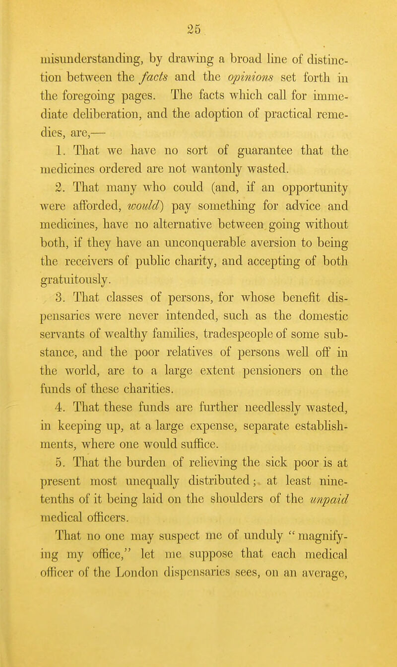 misimderstanding, by drawing a broad line of distinc- tion between the facts and the opinions set forth in the foregoing pages. The facts which call for imme- diate deliberation, and the adoption of practical reme- dies, are,— 1. That we have no sort of guarantee that the medicines ordered are not wantonly wasted. 2. That many who could (and, if an opportunity were afforded, would) pay something for advice and medicines, have no alternative between going without both, if they have an unconquerable aversion to being the receivers of public charity, and accepting of both gratuitously. 3. That classes of persons, for whose benefit dis- pensaries were never intended, such as the domestic servants of wealthy famihes, tradespeople of some sub- stance, and the poor relatives of persons well off in the world, are to a large extent pensioners on the funds of these charities. 4. That these funds are further needlessly wasted, in keeping up, at a large expense, separate establish- ments, where one would suffice. 5. That the burden of reheving the sick poor is at present most unequally distributed; at least nine- tenths of it being laid on the shoulders of the unpaid medical officers. That no one may suspect me of unduly  magnify- ing my office, let me suppose that each medical officer of the London dispensaries sees, on an average,