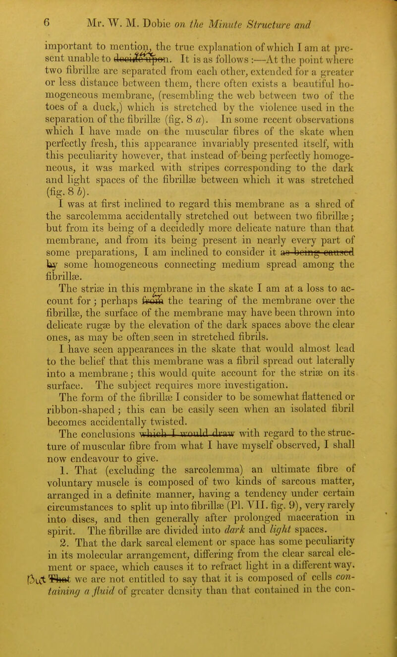 important to mention, the true explanation of which I am at pre- sent unable to clooit?o upon. It is as follows :—At the point where two fibrillre are sepai-atcd fi-om each other, exteud(;cl for a greater or less distance between them, there often exists a beautiful ho- mogeneous membrane, (resembling the web between two of the toes of a duck,) which is stretched by the violence used in the separation of the fibrillse (fig. 8 a). In some recent observations which I have made on the muscular fibres of the skate when perfectly fresh, this appearance invariably presented itself, with this peculiarity however, that instead of being perfectly homoge- neous, it was marked with stripes corresponding to the dark and light spaces of the fibrillEe between which it was stretched (fig.Si). I was at first inclined to regard this membrane as a shred of the sarcolemma accidentally stretched out between two fibrillse; but from its being of a decidedly more delicate nature than that membrane, and from its being present in nearly every part of some preparations, I am inclined to consider it aa being cauaed by some homogeneous connecting medium spread among the fibrillse. The strise in this membrane in the skate I am at a loss to ac- count for; perhaps &^ the tearing of the membrane over the fi.brill8e, the surface of the membrane may have been thrown into delicate rugse by the elevation of the dark spaces above the clear ones, as may be often.seen in stretched fibrils. I have seen appearances in the skate that would almost lead to the belief that this membrane was a fibril spread out laterally into a membrane; this w^ould quite account for the striae on its surface. The subject requires more investigation. The form of the fibrillae I consider to be somewhat flattened or ribbon-shaped; this can be easily seen when an isolated fibril becomes accidentally twisted. The conclusions which I would draw with regard to the struc- ture of muscular fibre from what I have myself observed, I shall now endeavour to give. 1. That (excluding the sarcolemma) an ultimate fibre of voluntary muscle is composed of two kinds of sarcous matter, arranged in a definite manner, having a tendency under certain cii-cumstances to split up into fibrillse (PI. VII. fig. 9), very rarely into discs, and then generally after prolonged maceration in spirit. The fibrillae are divided into dmk and light spaces. 3. That the dark sarcal element or space has some peculiarity in its molecular arrangement, differing from the clear sarcal ele- ment or space, which causes it to refract light in a different way. f3ut¥^ we are not entitled to say that it is composed of cells con- taining a fluid of greater density than that contained in the con- i