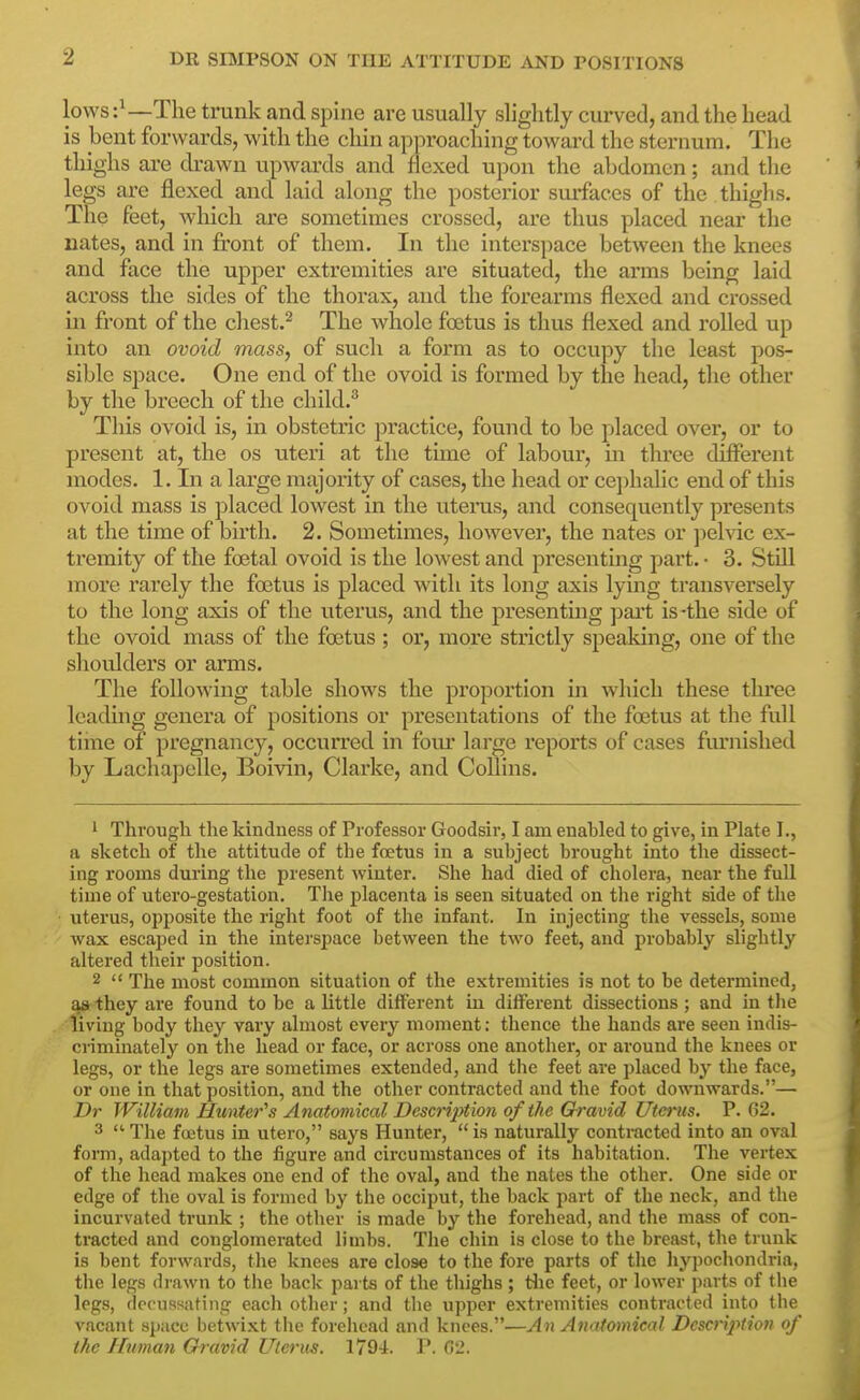 lows The trunk and spine are usually slightly curved, and the head is bent forwards, with the cliin approaching toward the sternum. The thighs are drawn upwards and flexed upon the abdomen; and tlie legs are flexed and laid along the posterior surfaces of the thighs. The feet, which are sometimes crossed, are thus placed near the nates, and in front of them. In the interspace between the knees and face the upper extremities are situated, the arms being laid across the sides of the thorax, and the forearms flexed and crossed in front of the cliest.^ The whole foetus is thus flexed and rolled up into an ovoid mass, of such a form as to occupy the least pos- sible space. One end of the ovoid is formed by the head, the other by the breech of the cliild.^ This ovoid is, in obstetric practice, found to be placed over, or to present at, the os uteri at the time of labour, in three different modes. 1. In a large majoiity of cases, the head or ce])halic end of this ovoid mass is placed lowest in the uteras, and consequently presents at the time of birth. 2. Sometimes, however, the nates or pelvic ex- tremity of the foetal ovoid is the lowest and presentmg part. • 3. Still more rarely the foetus is placed with its long axis lying transversely to the long axis of the uterus, and the presenting pai*t is-the side of the ovoid mass of the foetus ; or, more strictly speaking, one of the shoulders or arms. The following table shows the proportion in which these three leading genera of positions or presentations of the foetus at the full time of pregnancy, occurred in fom* large reports of cases furnished by Lachapelle, Boivin, Clarke, and Collins. 1 Through the kindness of Professor Goodsir, I am enabled to give, in Plate I., a sketch of the attitude of the foetus in a subject brought into the dissect- ing rooms during the present winter. She had died of cholera, near the full time of utero-gestation. The placenta is seen situated on tlie right side of the uterus, opposite the right foot of the infant. In injecting the vessels, some wax escaped in the interspace between the two feet, and probably slightly altered their position. 2  The most common situation of the extremities is not to be determined, as they are found to be a little different in different dissections ; and in the living body they vary almost every moment: thence the hands are seen indis- criminately on the head or face, or across one another, or around the knees or legs, or the legs are sometimes extended, and the feet are placed by the face, or one in that position, and the other contracted and the foot downwards.— Dr William Hunter''s Anatomical Description of the Gravid Uterus. P. 62. 3  The foetus in utero, says Hunter, is naturally contracted into an oval form, adapted to the figure and circumstances of its habitation. The vertex of the head makes one end of the oval, and the nates the other. One side or edge of the oval is formed by the occiput, the back part of the neck, and the incurvated trunk ; the other is made by the forehead, and the mass of con- tracted and conglomerated limbs. The chin is close to the breast, the trunk is bent forwards, the knees are close to the fore parts of the hypochondria, the legs di-awn to tlie back parts of the thighs ; tlie feet, or lower parts of the legs, decussating each other; and the upper extremities contracted into the vacant space betwixt tlie forehead and knees.—An Anatomical Description of the Human Gravid Uterus. I79i. P. Cti.