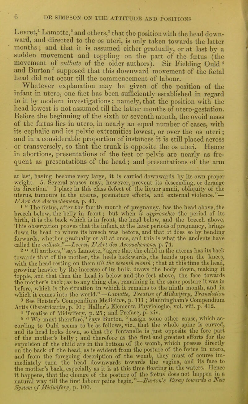 Levret/ Laniottc,^ and others,'' that the position with the head down- ward, and directed to the os uteri, is only taken towards the latter months ; and that it is assumed either gradually, or at last by a sudden movement and toppHng on the part of the foetus (the movement of cidbute of the older authors). Sir Fielding Ould ^ and Burton supposed that this downward movement of the foetal head did not occur till the commencement of labour. Whatever explanation may be given of the position of the infant in utero, one fact has been sufficiently established in regard to it by modern investigations; namely, that the position with the head lowest is not assumed till the latter months of utero-gestation. Before the beginning of the sixth or seventh month, the ovoid mass of the foetus lies in utero, in nearly an equal number of cases, with its cephalic and its pelvic extremities lowest, or over the os uteri; and in a considerable proportion of instances it is still placed across or transversely, so that the trunk is opposite the os uteri. Hence in abortions, presentations of the feet or pelvis are nearly as fre- quent as presentations of the head; and presentations of the arm at last, having become very large, it is carried downwards by its own proper weight. 5. Several causes may, however, prevent its descending, or derange its direction.' I place in this class defect of the liquor amnii, obliquity of the uterus, tumours in the uterus, premature efforts, and external violence.— L'Art des Accoitchemens, p. 41. '  The foetus, after the fourth month of pregnancy, has the head above, the breech below, the belly in front; but when it approaclies the period of its birth, it is the back which is in front, the head below, and the breech above. This observation proves that the infant, at the later periods of pregnancy, brings down its head to where its breech was before, and that it does so by bending forwards, whether gradually or all at once, ami this is what the ancients have called the culbute.—Levret, L'Art des Accouchemens, p. 74. 2  All authors,says Lamotte,agree that the child in the uterus has its back towards that of the mother, the heels backwards, the hands upon the knees, with the head resting on them till the seventh month ; that at this time the head, growing heavier by the increase of its bulk, draws the body down, making it topple, and that then the head is below and the feet above, the face towards the mother's back; as to any thing else, remaining in the same posture it was in before, which is the situation in which it remains to the ninth month, and in Avhich it comes into the world.—Lamotte, Treatise of Midwifery, Translation 3 See Heister's Compendium Medicinse, p. Ill; Manningham's Compendium Artis Obstetricariaj, p. 10 ; Haller's Elementa Physiologife, vol. viii. p. 412. 4 Treatise of Midwifery, p. 25 ; and Preface, p. xiv. 5  We must therefore,'' says Burton,  assign some other cause, which ac- cording to Ould seems to be as follows, viz., that the Avhole spine is curved, and its head looks down, so that the fontanelle is just opposite the fore part of the mother's belly ; and therefore as the first and greatest eflFoi-ts for the expulsion of the child are in the bottom of the womb, which ]3resses^ directly on the back of the head, as is evident from the posture of the fcctus in utero, and from the foregoing description of the Avomb, they must of course im- mediately turn the head downwards towards the vagina, and its face to the mother's back, especially as it is at this time floating in the waters. Hence it happens, that the change of the posture of the foetus does not happen in a natural way till the first labour pains begin.—-Cw^cm's Essay towards a New System of Midwifery, p. 100,