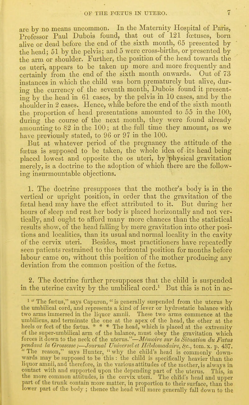 are by no means uncommon. In the Maternity Ilospital of Paris, Professor Paul Dubois found, that out of 121 foetuses, born alive or dead before the end of the sixth month, 65 presented by the head; 51 by the pelvis; and 5 were cross-births, or presented by the arm or shoulder. Furthei', the position of the head towards the OS uteri, appears to be taken up more and more frequently and certainly from the end of the sixth month onwards. Out of 73 instances in which the child was born prematurely but alive, dur- ing the currency of the seventh month, Dubois found it present- ing by the head in 61 cases, by the pelvis in 10 cases, and by the shoulder in 2 cases. Hence, while before the end of the sixth month the proportion of head presentations amounted to 55 in the 100, during the course of the next month, they were found already amounting to 82 in the 100; at the full time they amount, as we have previously stated, to 96 or 97 in the 100. But at whatever period of the pregnancy the attitude of the foetus is supposed to be taken, the whole idea of its head being placed lowest and opposite the os uteri, by 'physical gravitation merely, is a doctrine to the adoj)tion of which there are the follow- ing insurmountable objections. 1. The doctrine presupposes that the mother's body is in the vertical or upright position, in order that the gravitation of the foetal head may have the effect attributed to it. But during her hours of sleep and rest her body is placed horizontally and not ver- tically, and ought to afford many more chances than the statistical results show, of the head falling by mere gravitation into other posi- tions and localities, than its usual and normal locality in the cavity of the cervix uteri. Besides, most practitioners have repeatedly seen patients restrained to the horizontal position for months before labour came on, without this position of the mother producing any deviation from the common position of the foetus. 2. The doctrine further presupposes that the child is suspended in the uterine cavity by the umbilical cord.^ But this is not in ac- 1  The foetus, says Capuron,  is generally suspended from the uteinis by the umbilical cord, and represents a kind of lever or hydrostatic balance with two ai-ms immersed in the liquor amnii. These two arms commence at the umbilicus, and terminate the one at the apex of the head, the other at the heels or feet of the foetus. * * * The head, which is placed at the extremity of the super-umbilical arai of the balance, must obey the gravitation which forces it down to the neck of the uterus.—Memoire sur la Siiuation du Foetus pendant la Grossesse;—Journal Univcrsclet Heldomadaire, bjC, tom.x. p. 437.  The reason, says Hunter,  why the child's head is commonly down- wards may be supposed to be this : the child is specifically heavier than the liquor amnii, and therefore, in the various attitudes of the mother, is always in contact with and supported upon the depending part of the uterus. This, in the more common attitudes, is the cervix uteri. The child's head and upper part of the trunk contain more matter, in proportion to their surface, than the lower part of the body ; thence the head will more generally fall down to the i